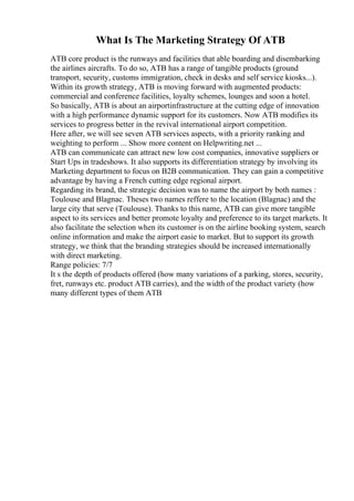 What Is The Marketing Strategy Of ATB
ATB core product is the runways and facilities that able boarding and disembarking
the airlines aircrafts. To do so, ATB has a range of tangible products (ground
transport, security, customs immigration, check in desks and self service kiosks...).
Within its growth strategy, ATB is moving forward with augmented products:
commercial and conference facilities, loyalty schemes, lounges and soon a hotel.
So basically, ATB is about an airportinfrastructure at the cutting edge of innovation
with a high performance dynamic support for its customers. Now ATB modifies its
services to progress better in the revival international airport competition.
Here after, we will see seven ATB services aspects, with a priority ranking and
weighting to perform ... Show more content on Helpwriting.net ...
ATB can communicate can attract new low cost companies, innovative suppliers or
Start Ups in tradeshows. It also supports its differentiation strategy by involving its
Marketing department to focus on B2B communication. They can gain a competitive
advantage by having a French cutting edge regional airport.
Regarding its brand, the strategic decision was to name the airport by both names :
Toulouse and Blagnac. Theses two names reffere to the location (Blagnac) and the
large city that serve (Toulouse). Thanks to this name, ATB can give more tangible
aspect to its services and better promote loyalty and preference to its target markets. It
also facilitate the selection when its customer is on the airline booking system, search
online information and make the airport easie to market. But to support its growth
strategy, we think that the branding strategies should be increased internationally
with direct marketing.
Range policies: 7/7
It s the depth of products offered (how many variations of a parking, stores, security,
fret, runways etc. product ATB carries), and the width of the product variety (how
many different types of them ATB
 