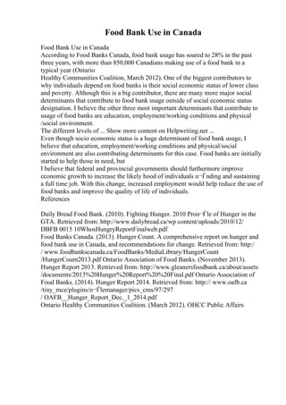 Food Bank Use in Canada
Food Bank Use in Canada
According to Food Banks Canada, food bank usage has soared to 28% in the past
three years, with more than 850,000 Canadians making use of a food bank in a
typical year (Ontario
Healthy Communities Coalition, March 2012). One of the biggest contributors to
why individuals depend on food banks is their social economic status of lower class
and poverty. Although this is a big contributor, there are many more major social
determinants that contribute to food bank usage outside of social economic status
designation. I believe the other three most important determinants that contribute to
usage of food banks are education, employment/working conditions and physical
/social environment.
The different levels of ... Show more content on Helpwriting.net ...
Even though socio economic status is a huge determinant of food bank usage, I
believe that education, employment/working conditions and physical/social
environment are also contributing determinants for this case. Food banks are initially
started to help those in need, but
I believe that federal and provincial governments should furthermore improve
economic growth to increase the likely hood of individuals п¬Ѓnding and sustaining
a full time job. With this change, increased employment would help reduce the use of
food banks and improve the quality of life of individuals.
References
Daily Bread Food Bank. (2010). Fighting Hunger. 2010 Proп¬Ѓle of Hunger in the
GTA. Retrieved from: http://www.dailybread.ca/wp content/uploads/2010/12/
DBFB 0015 10WhosHungryReportFinalweb.pdf
Food Banks Canada. (2013). Hunger Count. A comprehensive report on hunger and
food bank use in Canada, and recommendations for change. Retrieved from: http:/
/ www.foodbankscanada.ca/FoodBanks/MediaLibrary/HungerCount
/HungerCount2013.pdf Ontario Association of Food Banks. (November 2013).
Hunger Report 2013. Retrieved from: http://www.gleanersfoodbank.ca/about/assets
/documents/2013%20Hunger%20Report%20%20Final.pdf Ontario Association of
Food Banks. (2014). Hunger Report 2014. Retrieved from: http:// www.oafb.ca
/tiny_mce/plugins/п¬Ѓlemanager/pics_cms/97/297
/ OAFB__Hunger_Report_Dec._1_2014.pdf
Ontario Healthy Communities Coalition. (March 2012). OHCC Public Affairs
 
