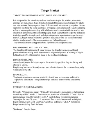 Target Market
TARGET MARKETING MEANING, BASIS AND ITS NEED
It is not possible for a marketer to have similar strategies for product promotion
amongst all individuals. Kids do not get attracted towards products meant for adults
and vice a versa. Every segment has a different need, interest and perception. No two
segments can have the same ideologies or require a similar product.Target Marketing
refers to a concept in marketing which helps the marketers to divide the market into
small units comprising of likeminded people. Such segmentation helps the marketers
to design specific strategies and techniques to promote a product amongst its target
market. A target market refers to a group of individuals who are inclined towards
similar products and ... Show more content on Helpwriting.net ...
They are available in all hypermarkets, supermarkets and pharmacies.
BRAND IMAGE AND IMPLICATION:
The brand is still in the growth stage because the brand awareness and brand
penetration is relatively much lower than its major competitors. Currently, Colgate
holds almost 60% of the market share in the toothpaste industry.
ISSUES/PROBLEMS:
A number of people did not recognize the sensitivity problem they are facing and
choose to ignore.
People may have seen Sensodyne as a specialist toothpaste, for occasional use, only
when sensitivity hits.
IDEAS/FACTS:
To educate consumers on what sensitivity is and how to recognize and treat it.
To promote Sensodyne Toothpaste to target audience and boost the sales in the
market.
STRENGTHS AND WEAKNESS:
Strengths * Contains no sugar. * Clinically proven active ingredients to help relieve
sensitivity within 2 weeks. * Proven carried protection of fluoride. * The #1 dentist
recommended brand for sensitive teeth. * Dentists have been recommending
Sensodyne for over 20 years. * A variety of flavors and choices such as Original,
Fresh Impact, Fresh Mint, Cool Gel, Gum Care and Rapid Relief. * Its formula
keeps breath feeling fresh for hours
Weakness * Certain shops
 