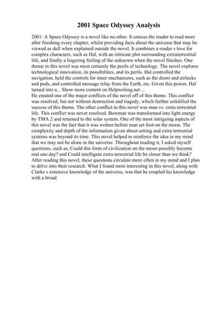 2001 Space Odyssey Analysis
2001: A Space Odyssey is a novel like no other. It entices the reader to read more
after finishing every chapter, whilst providing facts about the universe that may be
viewed as dull when explained outside the novel. It combines a reader s love for
complex characters, such as Hal, with an intricate plot surrounding extraterrestrial
life, and finally a lingering feeling of the unknown when the novel finishes. One
theme in this novel was most certainly the perils of technology. The novel explores
technological innovation, its possibilities, and its perils. Hal controlled the
navigation, held the controls for inner mechanisms, such as the doors and airlocks
and pods, and controlled message relay from the Earth, etc. Given this power, Hal
turned into a... Show more content on Helpwriting.net ...
He created one of the major conflicts of the novel off of this theme. This conflict
was resolved, but not without destruction and tragedy, which further solidified the
success of this theme. The other conflict in this novel was man vs. extra terrestrial
life. This conflict was never resolved. Bowman was transformed into light energy
by TMA 2 and returned to the solar system. One of the most intriguing aspects of
this novel was the fact that it was written before man set foot on the moon. The
complexity and depth of the information given about setting and extra terrestrial
systems was beyond its time. This novel helped to reinforce the idea in my mind
that we may not be alone in the universe. Throughout reading it, I asked myself
questions, such as, Could this form of civilization on the moon possibly become
real one day? and Could intelligent extra terrestrial life be closer than we think?
After reading this novel, these questions circulate more often in my mind and I plan
to delve into their research. What I found most interesting in this novel, along with
Clarke s extensive knowledge of the universe, was that he coupled his knowledge
with a broad
 