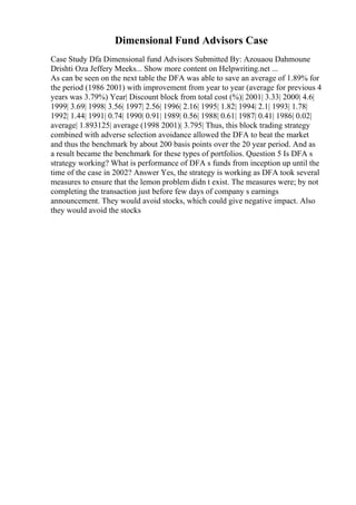 Dimensional Fund Advisors Case
Case Study Dfa Dimensional fund Advisors Submitted By: Azouaou Dahmoune
Drishti Oza Jeffery Meeks... Show more content on Helpwriting.net ...
As can be seen on the next table the DFA was able to save an average of 1.89% for
the period (1986 2001) with improvement from year to year (average for previous 4
years was 3.79%) Year| Discount block from total cost (%)| 2001| 3.33| 2000| 4.6|
1999| 3.69| 1998| 3.56| 1997| 2.56| 1996| 2.16| 1995| 1.82| 1994| 2.1| 1993| 1.78|
1992| 1.44| 1991| 0.74| 1990| 0.91| 1989| 0.56| 1988| 0.61| 1987| 0.41| 1986| 0.02|
average| 1.893125| average (1998 2001)| 3.795| Thus, this block trading strategy
combined with adverse selection avoidance allowed the DFA to beat the market
and thus the benchmark by about 200 basis points over the 20 year period. And as
a result became the benchmark for these types of portfolios. Question 5 Is DFA s
strategy working? What is performance of DFA s funds from inception up until the
time of the case in 2002? Answer Yes, the strategy is working as DFA took several
measures to ensure that the lemon problem didn t exist. The measures were; by not
completing the transaction just before few days of company s earnings
announcement. They would avoid stocks, which could give negative impact. Also
they would avoid the stocks
 