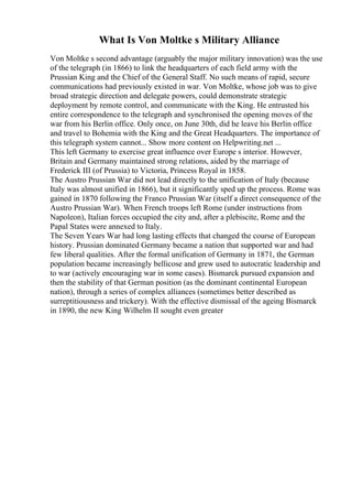 What Is Von Moltke s Military Alliance
Von Moltke s second advantage (arguably the major military innovation) was the use
of the telegraph (in 1866) to link the headquarters of each field army with the
Prussian King and the Chief of the General Staff. No such means of rapid, secure
communications had previously existed in war. Von Moltke, whose job was to give
broad strategic direction and delegate powers, could demonstrate strategic
deployment by remote control, and communicate with the King. He entrusted his
entire correspondence to the telegraph and synchronised the opening moves of the
war from his Berlin office. Only once, on June 30th, did he leave his Berlin office
and travel to Bohemia with the King and the Great Headquarters. The importance of
this telegraph system cannot... Show more content on Helpwriting.net ...
This left Germany to exercise great influence over Europe s interior. However,
Britain and Germany maintained strong relations, aided by the marriage of
Frederick III (of Prussia) to Victoria, Princess Royal in 1858.
The Austro Prussian War did not lead directly to the unification of Italy (because
Italy was almost unified in 1866), but it significantly sped up the process. Rome was
gained in 1870 following the Franco Prussian War (itself a direct consequence of the
Austro Prussian War). When French troops left Rome (under instructions from
Napoleon), Italian forces occupied the city and, after a plebiscite, Rome and the
Papal States were annexed to Italy.
The Seven Years War had long lasting effects that changed the course of European
history. Prussian dominated Germany became a nation that supported war and had
few liberal qualities. After the formal unification of Germany in 1871, the German
population became increasingly bellicose and grew used to autocratic leadership and
to war (actively encouraging war in some cases). Bismarck pursued expansion and
then the stability of that German position (as the dominant continental European
nation), through a series of complex alliances (sometimes better described as
surreptitiousness and trickery). With the effective dismissal of the ageing Bismarck
in 1890, the new King Wilhelm II sought even greater
 