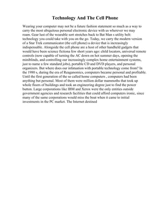 Technology And The Cell Phone
Wearing your computer may not be a future fashion statement so much as a way to
carry the most ubiquitous personal electronic device with us wherever we may
roam. Gear lust of the wearable sort stretches back to Bat Man s utility belt:
technology you could take with you on the go. Today, we carry the modern version
of a Star Trek communicator (the cell phone) a device that is increasingly
indispensable. Alongside the cell phone are a host of other handheld gadgets that
would have been science fictiona few short years ago: child locators, universal remote
controls (now capable of turning the AC down on hot summer days, opening the
miniblinds, and controlling our increasingly complex home entertainment systems,
just to name a few standard jobs), portable CD and DVD players, and personal
organizers. But where does our infatuation with portable technology come from? In
the 1980 s, during the era of Reaganomics, computers became personal and profitable.
Until the first generation of the so called home computers , computers had been
anything but personal. Most of them were million dollar mammoths that took up
whole floors of buildings and took an engineering degree just to find the power
button. Large corporations like IBM and Xerox were the only entities outside
government agencies and research facilities that could afford computers ironic, since
many of the same corporations would miss the boat when it came to initial
investments in the PC market. The Internet destined
 