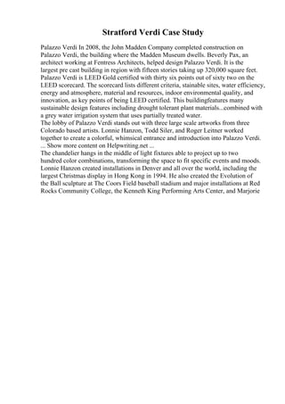 Stratford Verdi Case Study
Palazzo Verdi In 2008, the John Madden Company completed construction on
Palazzo Verdi, the building where the Madden Museum dwells. Beverly Pax, an
architect working at Fentress Architects, helped design Palazzo Verdi. It is the
largest pre cast building in region with fifteen stories taking up 320,000 square feet.
Palazzo Verdi is LEED Gold certified with thirty six points out of sixty two on the
LEED scorecard. The scorecard lists different criteria, stainable sites, water efficiency,
energy and atmosphere, material and resources, indoor environmental quality, and
innovation, as key points of being LEED certified. This buildingfeatures many
sustainable design features including drought tolerant plant materials...combined with
a grey water irrigation system that uses partially treated water.
The lobby of Palazzo Verdi stands out with three large scale artworks from three
Colorado based artists. Lonnie Hanzon, Todd Siler, and Roger Leitner worked
together to create a colorful, whimsical entrance and introduction into Palazzo Verdi.
... Show more content on Helpwriting.net ...
The chandelier hangs in the middle of light fixtures able to project up to two
hundred color combinations, transforming the space to fit specific events and moods.
Lonnie Hanzon created installations in Denver and all over the world, including the
largest Christmas display in Hong Kong in 1994. He also created the Evolution of
the Ball sculpture at The Coors Field baseball stadium and major installations at Red
Rocks Community College, the Kenneth King Performing Arts Center, and Marjorie
 