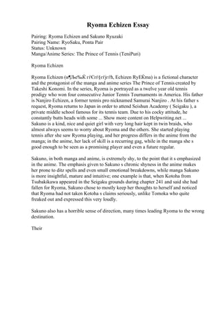 Ryoma Echizen Essay
Pairing: Ryoma Echizen and Sakuno Ryuzaki
Pairing Name: RyoSaku, Ponta Pair
Status: Unknown
Manga/Anime Series: The Prince of Tennis (TeniPuri)
Ryoma Echizen
Ryoma Echizen (и¶Ље‰Ќ гѓЄгѓ§гѓјгѓћ, Echizen RyЕЌma) is a fictional character
and the protagonist of the manga and anime series The Prince of Tennis created by
Takeshi Konomi. In the series, Ryoma is portrayed as a twelve year old tennis
prodigy who won four consecutive Junior Tennis Tournaments in America. His father
is Nanjiro Echizen, a former tennis pro nicknamed Samurai Nanjiro . At his father s
request, Ryoma returns to Japan in order to attend Seishun Academy ( Seigaku ), a
private middle school famous for its tennis team. Due to his cocky attitude, he
constantly butts heads with some ... Show more content on Helpwriting.net ...
Sakuno is a kind, nice and quiet girl with very long hair kept in twin braids, who
almost always seems to worry about Ryoma and the others. She started playing
tennis after she saw Ryoma playing, and her progress differs in the anime from the
manga; in the anime, her lack of skill is a recurring gag, while in the manga she s
good enough to be seen as a promising player and even a future regular.
Sakuno, in both manga and anime, is extremely shy, to the point that it s emphasized
in the anime. The emphasis given to Sakuno s chronic shyness in the anime makes
her prone to ditz spells and even small emotional breakdowns, while manga Sakuno
is more insightful, mature and intuitive; one example is that, when Kotoha from
Tsubakikawa appeared in the Seigaku grounds during chapter 241 and said she had
fallen for Ryoma, Sakuno chose to mostly keep her thoughts to herself and noticed
that Ryoma had not taken Kotoha s claims seriously, unlike Tomoka who quite
freaked out and expressed this very loudly.
Sakuno also has a horrible sense of direction, many times leading Ryoma to the wrong
destination.
Their
 