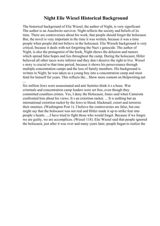 Night Elie Wiesel Historical Background
The historical background of Elie Wiesel, the author of Night, is very significant.
The author is an Auschwitz survivor. Night reflects the society and beliefs of its
time. There are controversies about his work, that people should forget the holocaust.
But, the novel is very important in the time it was written, because it was a time
people when people did not believe in the holocaust. Elie Wiesels background is very
critical, because it deals with not forgetting the Nazi s genocide. The author of
Night, is also the protagonist of the book, Night shows the delusion and rumors
which spread false hopes and lies throughout the camp. During the holocaust, Hitler
believed all other races were inferior and they don t deserve the right to live. Wiesel
s story is crucial to that time period, because it shows his perseverance through
multiple concentration camps and the loss of family members. His background is
written in Night; he was taken as a young boy into a concentration camp and must
fend for himself for years. This reflects the... Show more content on Helpwriting.net
...
Six million Jews were assassinated and anti Semites think it s a hoax. War
criminals and concentration camp leaders were set free, even though they
committed countless crimes. Yes, I deny the Holocaust, Jones said when Camerota
confronted him about his views. It s an extortion racket. ... It is nothing but an
international extortion racket by the Jews to bleed, blackmail, extort and terrorize
their enemies. (Washington Post 1). I believe the controversies are false, but one
might say that the holocaust was not real and Hitler made it up to strike fear into
people s hearts. ....I have tried to fight those who would forget. Because if we forget,
we are guilty, we are accomplices. (Wiesel 118). Elie Wiesel said that people ignored
the holocaust, just after it was over and many years later, people began to realize the
 