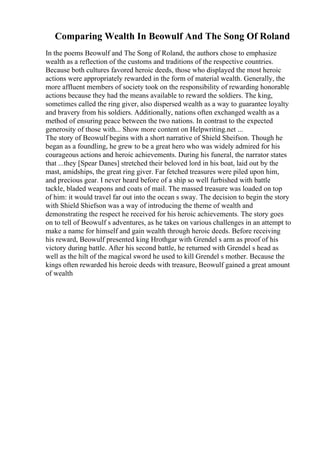 Comparing Wealth In Beowulf And The Song Of Roland
In the poems Beowulf and The Song of Roland, the authors chose to emphasize
wealth as a reflection of the customs and traditions of the respective countries.
Because both cultures favored heroic deeds, those who displayed the most heroic
actions were appropriately rewarded in the form of material wealth. Generally, the
more affluent members of society took on the responsibility of rewarding honorable
actions because they had the means available to reward the soldiers. The king,
sometimes called the ring giver, also dispersed wealth as a way to guarantee loyalty
and bravery from his soldiers. Additionally, nations often exchanged wealth as a
method of ensuring peace between the two nations. In contrast to the expected
generosity of those with... Show more content on Helpwriting.net ...
The story of Beowulf begins with a short narrative of Shield Sheifson. Though he
began as a foundling, he grew to be a great hero who was widely admired for his
courageous actions and heroic achievements. During his funeral, the narrator states
that ...they [Spear Danes] stretched their beloved lord in his boat, laid out by the
mast, amidships, the great ring giver. Far fetched treasures were piled upon him,
and precious gear. I never heard before of a ship so well furbished with battle
tackle, bladed weapons and coats of mail. The massed treasure was loaded on top
of him: it would travel far out into the ocean s sway. The decision to begin the story
with Shield Shiefson was a way of introducing the theme of wealth and
demonstrating the respect he received for his heroic achievements. The story goes
on to tell of Beowulf s adventures, as he takes on various challenges in an attempt to
make a name for himself and gain wealth through heroic deeds. Before receiving
his reward, Beowulf presented king Hrothgar with Grendel s arm as proof of his
victory during battle. After his second battle, he returned with Grendel s head as
well as the hilt of the magical sword he used to kill Grendel s mother. Because the
kings often rewarded his heroic deeds with treasure, Beowulf gained a great amount
of wealth
 
