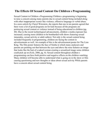 The Effects Of Sexual Content On Children s Programming
Sexual Content in Children s Programming Children s programming is beginning
to raise a concern among many parents due to sexual content being included along
with other inappropriate scenes like violence, offensive language or verbal abuse.
In a news article by Cheryl Wetzstein, she reports that one in ten parents agreed that
there were a lot of good programs on for kids because all the programs are
portraying sexual content or violence instead of being educational to children (pg.
40). Due to the recent technological advancements, children s media exposure has
increased, causing more children to be bombarded with shows featuring sexual
innuendos, sexual activity or adult subtext. Not only is the sexual content being
included frequently in programming, children are facing the content in
advertisements as well. An example of this is the advertisement poster for The Lion
King. The film poster features the face of Simba in which many analyzers and
parents are pointing out that between the eyes and above the nose features an image
that looks like the butt of a naked woman creating a sexualized image some children
could pick up on (Fyfe, 2006, pg. 8). Sexual content throughout children s
programming can have both positive and negative effects on the children watching.
Many children will become able to understand what is going on in the show or film
causing questioning and new thoughts or ideas about sexual activity While parents
have a concern about sexual content being
 