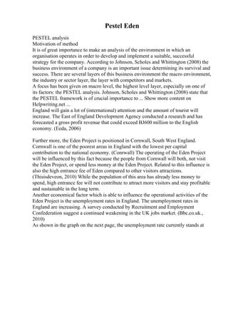 Pestel Eden
PESTEL analysis
Motivation of method
It is of great importance to make an analysis of the environment in which an
organisation operates in order to develop and implement a suitable, successful
strategy for the company. According to Johnson, Scholes and Whittington (2008) the
business environment of a company is an important issue determining its survival and
success. There are several layers of this business environment the macro environment,
the industry or sector layer, the layer with competitors and markets.
A focus has been given on macro level, the highest level layer, especially on one of
its factors: the PESTEL analysis. Johnson, Scholes and Whittington (2008) state that
the PESTEL framework is of crucial importance to ... Show more content on
Helpwriting.net ...
England will gain a lot of (international) attention and the amount of tourist will
increase. The East of England Development Agency conducted a research and has
forecasted a gross profit revenue that could exceed ВЈ600 million to the English
economy. (Eeda, 2006)
Further more, the Eden Project is positioned in Cornwall, South West England.
Cornwall is one of the poorest areas in England with the lowest per capital
contribution to the national economy. (Conrwall) The operating of the Eden Project
will be influenced by this fact because the people from Cornwall will both, not visit
the Eden Project, or spend less money at the Eden Project. Related to this influence is
also the high entrance fee of Eden compared to other visitors attractions.
(Thisisdeveon, 2010) While the population of this area has already less money to
spend, high entrance fee will not contribute to attract more visitors and stay profitable
and sustainable in the long term.
Another economical factor which is able to influence the operational activities of the
Eden Project is the unemployment rates in England. The unemployment rates in
England are increasing. A survey conducted by Recruitment and Employment
Confederation suggest a continued weakening in the UK jobs market. (Bbc.co.uk.,
2010)
As shown in the graph on the next page, the unemployment rate currently stands at
 