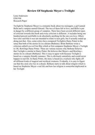 Review Of Stephenie Meyer s Twilight
Lena Andersson
ENG104
Research Paper
Twilight by Stephenie Meyer is a romantic book about two teenagers, a girl named
Bella and a vampire named Edward. The two of them fall in love, and Bella is put
in danger by a different group of vampires. There have been several different types
of criticism towards this book and every criticism is different ; it includes being one
hundred percent justifiable to do absolutely anything for the one you love. Others
have also said that it was not intended to relate to teen girls, but it actually ended up
doing just that. Also, some critics have compared Twilightto Harry Potter in the
sense that both of the stories lie in a dream (Bethune). Brian Bethune wrote a
criticism called Love at First Bite which at first compares Stephenie Meyer s Twilight
to J.K. Rowlings Harry Potter. There are various reasons why Bethune believes
that Twilight is similar to Harry Potter. He believes that Meyer s and Rowling s
stories lie in a dream (Bethune). This is easy to agree with because Twilight is
based on a vampire friendly romance. This is obviously unrealistic and would never
happen in real life. In Harry Potter, the story is based on a warlock who fights off
all different kinds of magical and mythical creatures. Evidently, it is easy to figure
out that this story also lies in a dream. Bethune starts to talk about religion which is
based on Stephenie Meyer s real life and how her religion is somewhat duplicated in
her Twilight
 
