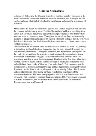 Chinese Seamstress
In the novel Balzac and the Chinese Seamstress Dai Sijie uses key moments in the
novel, such as the seamstress departure, her transformation, and Four eyes and the
two boys change of attitude to display the significance including the importance of
literature.
At the end of the novel, the seamstress decides that she has outgrown both Luo and
the Narrator and decides to leave. The line She said she had learnt one thing from
Balac: that a womans beauty is a treasure beyond price adresses how the two boys
were not to tie her down anymore. Throughout the novel, the boys are constantly
trying to re educate the seamstress with western literature, in hopes that she will reach
their level of intelect. Luo feeds her multiple western novels, ... Show more content
on Helpwriting.net ...
However later on, we see her loose her innocence as she has sex with Luo, leading
to her getting an illegal abortion. Suggesting that the more educated you are, the
less innocent you become. Throughout the novel, Dai Sijie creates checkpoints for
the reader, to present how the seamstress has transformed more and more into a
modernised, independent, city girl . This had first become apparent when the
seamstress was able to show her independent thinking for the first time; when they
wanted Four Eyes books and she sudenly swung her head round to face the boys
and said about those books of his what if we stole them? . This moment created a
juxtaposition as the young innocent village girl had become and intelligent woman
that could care for herself after reading one book, written by Balzac. The dramatic
and confident motion of swinging her head round alone foreshadowed the
seamstress departure. The word swinging could allude to how her character and
personality had completely changed direction, taking a 180. The western books act
as a motif in the novel, and we are reminded of this every time the seamstress
develops more into a self assured
 
