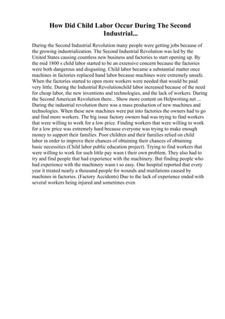 How Did Child Labor Occur During The Second
Industrial...
During the Second Industrial Revolution many people were getting jobs because of
the growing industrialization. The Second Industrial Revolution was led by the
United States causing countless new business and factories to start opening up. By
the mid 1800 s child labor started to be an extensive concern because the factories
were both dangerous and disgusting. Child labor became a substantial matter once
machines in factories replaced hand labor because machines were extremely unsafe.
When the factories started to open more workers were needed that would be paid
very little. During the Industrial Revolutionchild labor increased because of the need
for cheap labor, the new inventions and technologies, and the lack of workers. During
the Second American Revolution there... Show more content on Helpwriting.net ...
During the industrial revolution there was a mass production of new machines and
technologies. When these new machines were put into factories the owners had to go
and find more workers. The big issue factory owners had was trying to find workers
that were willing to work for a low price. Finding workers that were willing to work
for a low price was extremely hard because everyone was trying to make enough
money to support their families. Poor children and their families relied on child
labor in order to improve their chances of obtaining their chances of obtaining
basic necessities (Child labor public education project). Trying to find workers that
were willing to work for such little pay wasn t their own problem. They also had to
try and find people that had experience with the machinery. But finding people who
had experience with the machinery wasn t so easy. One hospital reported that every
year it treated nearly a thousand people for wounds and mutilations caused by
machines in factories. (Factory Accidents) Due to the lack of experience ended with
several workers being injured and sometimes even
 