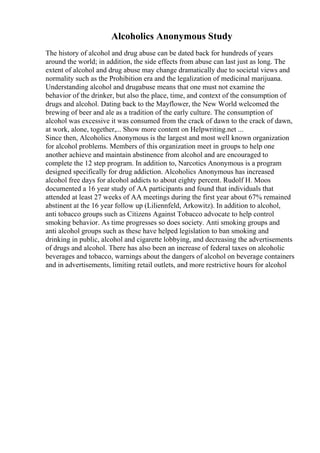Alcoholics Anonymous Study
The history of alcohol and drug abuse can be dated back for hundreds of years
around the world; in addition, the side effects from abuse can last just as long. The
extent of alcohol and drug abuse may change dramatically due to societal views and
normality such as the Prohibition era and the legalization of medicinal marijuana.
Understanding alcohol and drugabuse means that one must not examine the
behavior of the drinker, but also the place, time, and context of the consumption of
drugs and alcohol. Dating back to the Mayflower, the New World welcomed the
brewing of beer and ale as a tradition of the early culture. The consumption of
alcohol was excessive it was consumed from the crack of dawn to the crack of dawn,
at work, alone, together,... Show more content on Helpwriting.net ...
Since then, Alcoholics Anonymous is the largest and most well known organization
for alcohol problems. Members of this organization meet in groups to help one
another achieve and maintain abstinence from alcohol and are encouraged to
complete the 12 step program. In addition to, Narcotics Anonymous is a program
designed specifically for drug addiction. Alcoholics Anonymous has increased
alcohol free days for alcohol addicts to about eighty percent. Rudolf H. Moos
documented a 16 year study of AA participants and found that individuals that
attended at least 27 weeks of AA meetings during the first year about 67% remained
abstinent at the 16 year follow up (Liliennfeld, Arkowitz). In addition to alcohol,
anti tobacco groups such as Citizens Against Tobacco advocate to help control
smoking behavior. As time progresses so does society. Anti smoking groups and
anti alcohol groups such as these have helped legislation to ban smoking and
drinking in public, alcohol and cigarette lobbying, and decreasing the advertisements
of drugs and alcohol. There has also been an increase of federal taxes on alcoholic
beverages and tobacco, warnings about the dangers of alcohol on beverage containers
and in advertisements, limiting retail outlets, and more restrictive hours for alcohol
 