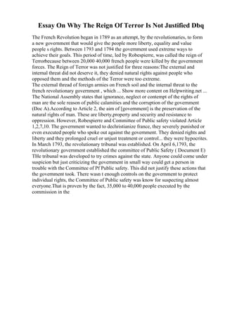 Essay On Why The Reign Of Terror Is Not Justified Dbq
The French Revolution began in 1789 as an attempt, by the revolutionaries, to form
a new government that would give the people more liberty, equality and value
people s rights. Between 1793 and 1794 the government used extreme ways to
achieve their goals. This period of time, led by Robespierre, was called the reign of
Terrorbecause between 20,000 40,000 french people were killed by the government
forces. The Reign of Terror was not justified for three reasons:The external and
internal threat did not deserve it, they denied natural rights against people who
opposed them and the methods of the Terror were too extreme.
The external thread of foreign armies on French soil and the internal threat to the
french revolutionary government , which ... Show more content on Helpwriting.net ...
The National Assembly states that ignorance, neglect or contempt of the rights of
man are the sole reason of public calamities and the corruption of the government
(Doc A).According to Article 2, the aim of [government] is the preservation of the
natural rights of man. These are liberty,property and security and resistance to
oppression. However, Robespierre and Committee of Public safety violated Article
1,2,7,10. The government wanted to dechristianize france, they severely punished or
even executed people who spoke out against the government. They denied rights and
liberty and they prolonged cruel or unjust treatment or control... they were hypocrites.
In March 1793, the revolutionary tribunal was established. On April 6,1793, the
revolutionary government established the committee of Public Safety ( Document E)
THe tribunal was developed to try crimes against the state. Anyone could come under
suspicion but just criticizing the government in small way could get a person in
trouble with the Committee of Pf Public safety. This did not justify these actions that
the government took. There wasn t enough controls on the government to protect
individual rights, the Committee of Public safety was know for suspecting almost
everyone.That is proven by the fact, 35,000 to 40,000 people executed by the
commission in the
 