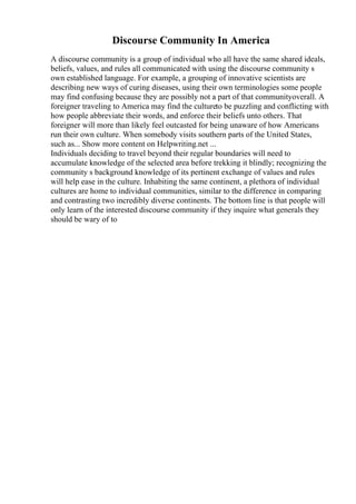 Discourse Community In America
A discourse community is a group of individual who all have the same shared ideals,
beliefs, values, and rules all communicated with using the discourse community s
own established language. For example, a grouping of innovative scientists are
describing new ways of curing diseases, using their own terminologies some people
may find confusing because they are possibly not a part of that communityoverall. A
foreigner traveling to America may find the cultureto be puzzling and conflicting with
how people abbreviate their words, and enforce their beliefs unto others. That
foreigner will more than likely feel outcasted for being unaware of how Americans
run their own culture. When somebody visits southern parts of the United States,
such as... Show more content on Helpwriting.net ...
Individuals deciding to travel beyond their regular boundaries will need to
accumulate knowledge of the selected area before trekking it blindly; recognizing the
community s background knowledge of its pertinent exchange of values and rules
will help ease in the culture. Inhabiting the same continent, a plethora of individual
cultures are home to individual communities, similar to the difference in comparing
and contrasting two incredibly diverse continents. The bottom line is that people will
only learn of the interested discourse community if they inquire what generals they
should be wary of to
 