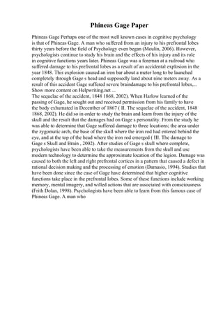 Phineas Gage Paper
Phineas Gage Perhaps one of the most well known cases in cognitive psychology
is that of Phineas Gage. A man who suffered from an injury to his prefrontal lobes
thirty years before the field of Psychology even began (Moulin, 2006). However,
psychologists continue to study his brain and the effects of his injury and its role
in cognitive functions years later. Phineas Gage was a foreman at a railroad who
suffered damage to his prefrontal lobes as a result of an accidental explosion in the
year 1848. This explosion caused an iron bar about a meter long to be launched
completely through Gage s head and supposedly land about nine meters away. As a
result of this accident Gage suffered severe braindamage to his prefrontal lobes,...
Show more content on Helpwriting.net ...
The sequelae of the accident, 1848 1868, 2002). When Harlow learned of the
passing of Gage, he sought out and received permission from his family to have
the body exhumated in December of 1867 ( II. The sequelae of the accident, 1848
1868, 2002). He did so in order to study the brain and learn from the injury of the
skull and the result that the damages had on Gage s personality. From the study he
was able to determine that Gage suffered damage to three locations; the area under
the zygomatic arch, the base of the skull where the iron rod had entered behind the
eye, and at the top of the head where the iron rod emerged ( III. The damage to
Gage s Skull and Brain , 2002). After studies of Gage s skull where complete,
psychologists have been able to take the measurements from the skull and use
modern technology to determine the approximate location of the legion. Damage was
caused to both the left and right prefrontal cortices in a pattern that caused a defect in
rational decision making and the processing of emotion (Damasio, 1994). Studies that
have been done since the case of Gage have determined that higher cognitive
functions take place in the prefrontal lobes. Some of these functions include working
memory, mental imagery, and willed actions that are associated with consciousness
(Frith Dolan, 1998). Psychologists have been able to learn from this famous case of
Phineas Gage. A man who
 