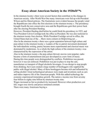 Essay about American Society in the 1920вЂ™s
In the nineteen twenty s there were several factors that contribute to the changes in
American society. After World War One many Americans were fed up with President
Wilson and his liberal policies. The frustrations were evident because the people voted
the Republicans into office the first elections in the nineteen twenty s. The presidency
brought fourth the new conservative area and the Republicans gain their power back
after the electing President Harding.
However, President Harding died before he could finish his presidency in 1923, and
Vice President Calvin Coolidge took the office as President. He was also reelected in
the nineteen twenty four election. While President Coolidge served in office, the
United States had one of the ... Show more content on Helpwriting.net ...
Also In the nineteen twenty s there was a great separation between high culture and
pop culture in the nineteen twenty s. Leaders of the ex patriot movement dominated
the individualistic writing, poetry became more experimental and classical music was
dominated by modernism. As a whole the high culture of the nineteen twenty s was
characterized by the expression of the artists.
Also in the nineteen twenty s the pop culture thrived, movies were popular; radio
became a form of entertainment and jazz developed as a new form of music.
During this time people were distinguished by conflicts. Prohibition was passed,
however it was not enforced. Prohibition was put in place to stop the sale,
manufacture or transport of illegal alcoholic beverages. It was design to stop people
from drinking, but it just created a large number of bootleggers who supplied the
public with illegal alcohol. Many of these bootleggers became rich and influential by
selling alcohol. Great technological advances were made and inventions such as cars
and radios improve life of the American people. With this added technology the
economy experienced tremendous growth. The nation s income rose from seventy
four billion to eighty nine billion by nineteen twenty nine.
Wages increased as fast as productivity increased. However when production cost
fell, wages rose slowly and prices remained constant.
There were many Americans buying a
 