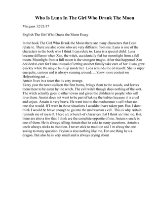 Who Is Luna In The Girl Who Drank The Moon
Margaux 12/21/17
English The Girl Who Drank the Moon Essay
In the book The Girl Who Drank the Moon there are many characters that I can
relate to. There are also some who are very different from me. Luna is one of the
characters in the book who I think I can relate to. Luna is a special child. Luna
became different when Xan, the witch, accidentally fed her moonlight from a full
moon. Moonlight from a full moon is the strongest magic. After that happened Xan
decided to care for Luna instead of letting another family take care of her. Luna grew
quickly while the magic built up inside her. Luna reminds me of myself. She is super
energetic, curious and is always running around. ... Show more content on
Helpwriting.net ...
Antain lives in a town that is very strange.
Every year the town collects the first borns, brings them to the woods, and leaves
them there to be eaten by the witch. The evil witch though does nothing of the sort.
The witch actually goes to other towns and gives the children to people who will
love them. Anatin does not want to be part of taking the babies because it is cruel
and unjust. Antain is very brave. He went into to the madwoman s cell when no
one else would. If I were in those situations I wouldn t have taken part. But, I don t
think I would be brave enough to go into the madwoman s cell. This is why Antain
reminds me of myself. There are a bunch of characters that I think are like me. But,
there are also a few that I think are the complete opposite of me. Antain s uncle is
one of them. He is always telling Antain that he asks to many questions. Antain s
uncle always sticks to tradition. I never stick to tradition and I m alway the one
asking to many question. Fryian is also nothing like me. For one thing he s a
dragon. But also he is very small and is always crying about
 