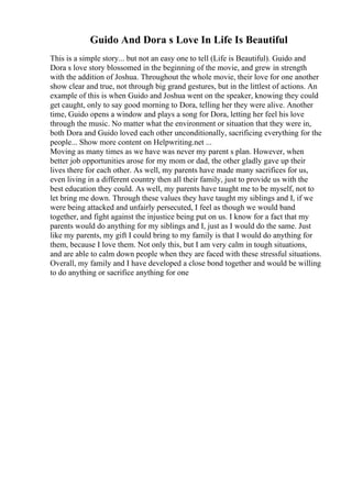 Guido And Dora s Love In Life Is Beautiful
This is a simple story... but not an easy one to tell (Life is Beautiful). Guido and
Dora s love story blossomed in the beginning of the movie, and grew in strength
with the addition of Joshua. Throughout the whole movie, their love for one another
show clear and true, not through big grand gestures, but in the littlest of actions. An
example of this is when Guido and Joshua went on the speaker, knowing they could
get caught, only to say good morning to Dora, telling her they were alive. Another
time, Guido opens a window and plays a song for Dora, letting her feel his love
through the music. No matter what the environment or situation that they were in,
both Dora and Guido loved each other unconditionally, sacrificing everything for the
people... Show more content on Helpwriting.net ...
Moving as many times as we have was never my parent s plan. However, when
better job opportunities arose for my mom or dad, the other gladly gave up their
lives there for each other. As well, my parents have made many sacrifices for us,
even living in a different country then all their family, just to provide us with the
best education they could. As well, my parents have taught me to be myself, not to
let bring me down. Through these values they have taught my siblings and I, if we
were being attacked and unfairly persecuted, I feel as though we would band
together, and fight against the injustice being put on us. I know for a fact that my
parents would do anything for my siblings and I, just as I would do the same. Just
like my parents, my gift I could bring to my family is that I would do anything for
them, because I love them. Not only this, but I am very calm in tough situations,
and are able to calm down people when they are faced with these stressful situations.
Overall, my family and I have developed a close bond together and would be willing
to do anything or sacrifice anything for one
 