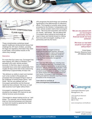 JFK recognizes that technology can contribute
                                                  significantly to the effectiveness of collections
                                                  efforts. The hospital is currently using manual
                                                  processes for the Workers’ Compensation and
                                                  motor vehicle accident claims that Convergent
                                                  works. “We know that automation will improve            “We are very pleased with
                                                  our results,” said Kaiser. “We are talking with                    our Convergent
                                                  Convergent about putting the technology we                    partnership and the
                                                  need in place and looking forward to making              financial results we have
                                                  that move with Convergent, building on our
                                                                                                                           achieved.
                                                  partnership well into the future.”

These complimentary workshops target                                                                          We know our bad debt
specific healthcare reimbursement issues that                                                                 would be much higher
challenge the JFK team of billers, providing      About Convergent                                                    without them”
the legal and regulatory information they need
                                                  Formed in 1992, Convergent combines                                     Cindy Kaiser,
to see faster, more positive results on the
                                                  healthcare-focused legal expertise, advanced
claims they manage.                                                                                            Director, Revenue Cycle
                                                  technology and superior claims reimbursement
                                                  management to deliver outstanding results for
                                                                                                                   JFK Medical Center
Outcomes                                          more than 630 hospital clients, resolving their
                                                  most significant receivables management
For more than four years now, Convergent has      challenges.
been helping JFK collect on Workers’ Com-
pensation and motor vehicle accident              With more than 690 employees, including more
                                                  than 60 healthcare attorneys, Convergent is the
accounts. In that time, days in accounts
                                                  leading provider of solutions for non-governmental
receivable have come down substantially, from     insurance, self-pay, Workers' Compensation, motor
roughly 64 days at the start of the outsourcing   vehicle accident and aged problem claims, as well
relationship to approximately 38 days now.        as patient access solutions. In addition to helping
                                                  our clients resolve their most complex reimburse-
“We attribute our ability to reach and maintain   ment issues, Convergent’s legal workshops,
such a low number to the people and               training and real-time interactive reporting enhance
processes that Convergent brings to bear on       all aspects of the revenue cycle.
the challenge of working these claims,” said
                                                  Learn about our services at
Smith. “We are very pleased with our
                                                  www.convergentusa.com/healthcare.
Convergent partnership and the financial
results we have achieved. We know our bad
debt would be much higher without them.”

Convergent’s relentless pursuit of process                                                               Convergent Revenue Cycle
excellence has helped JFK improve its own                                                                Management, Inc.
internal revenue cycle processes.
                                                                                                         13575 Heathcote Boulevard
“Convergent is always looking out for us,” said                                                          Suite 300
                                                                                                         Gainesville, VA 20155
Kaiser. “For example, we’ve recently stream-                                                             888.511.7901
lined our front-end processes and improved
our back-end results by applying their ideas                                                             www.convergentusa.com/healthcare
and recommendations.”



                                                                                                               Copyright © 2012 Convergent
                                                                                                                          All rights reserved.
                888.511.7901                www.convergentusa.com/healthcare                                  Page 2
 