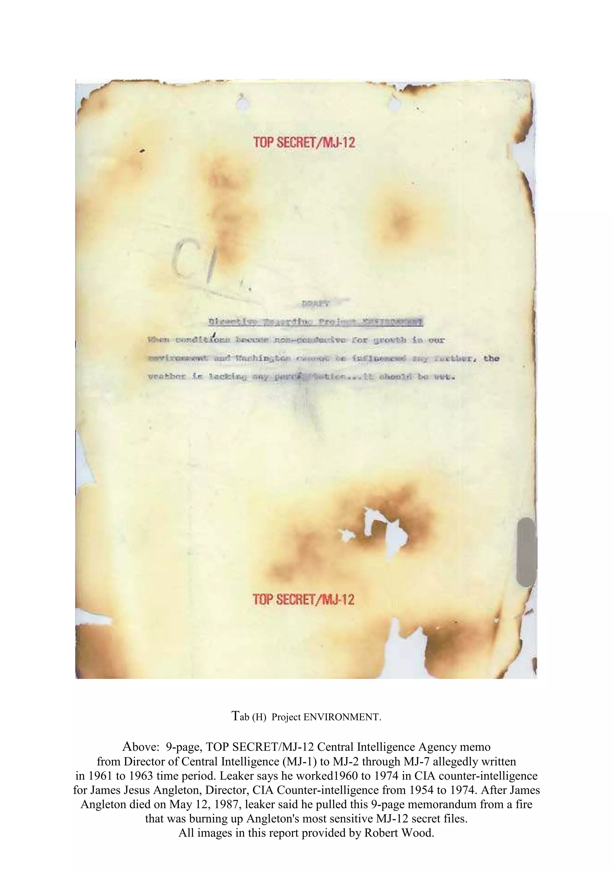 Tab (H) Project ENVIRONMENT.
Above: 9-page, TOP SECRET/MJ-12 Central Intelligence Agency memo
from Director of Central Intelligence (MJ-1) to MJ-2 through MJ-7 allegedly written
in 1961 to 1963 time period. Leaker says he worked1960 to 1974 in CIA counter-intelligence
for James Jesus Angleton, Director, CIA Counter-intelligence from 1954 to 1974. After James
Angleton died on May 12, 1987, leaker said he pulled this 9-page memorandum from a fire
that was burning up Angleton's most sensitive MJ-12 secret files.
All images in this report provided by Robert Wood.
 