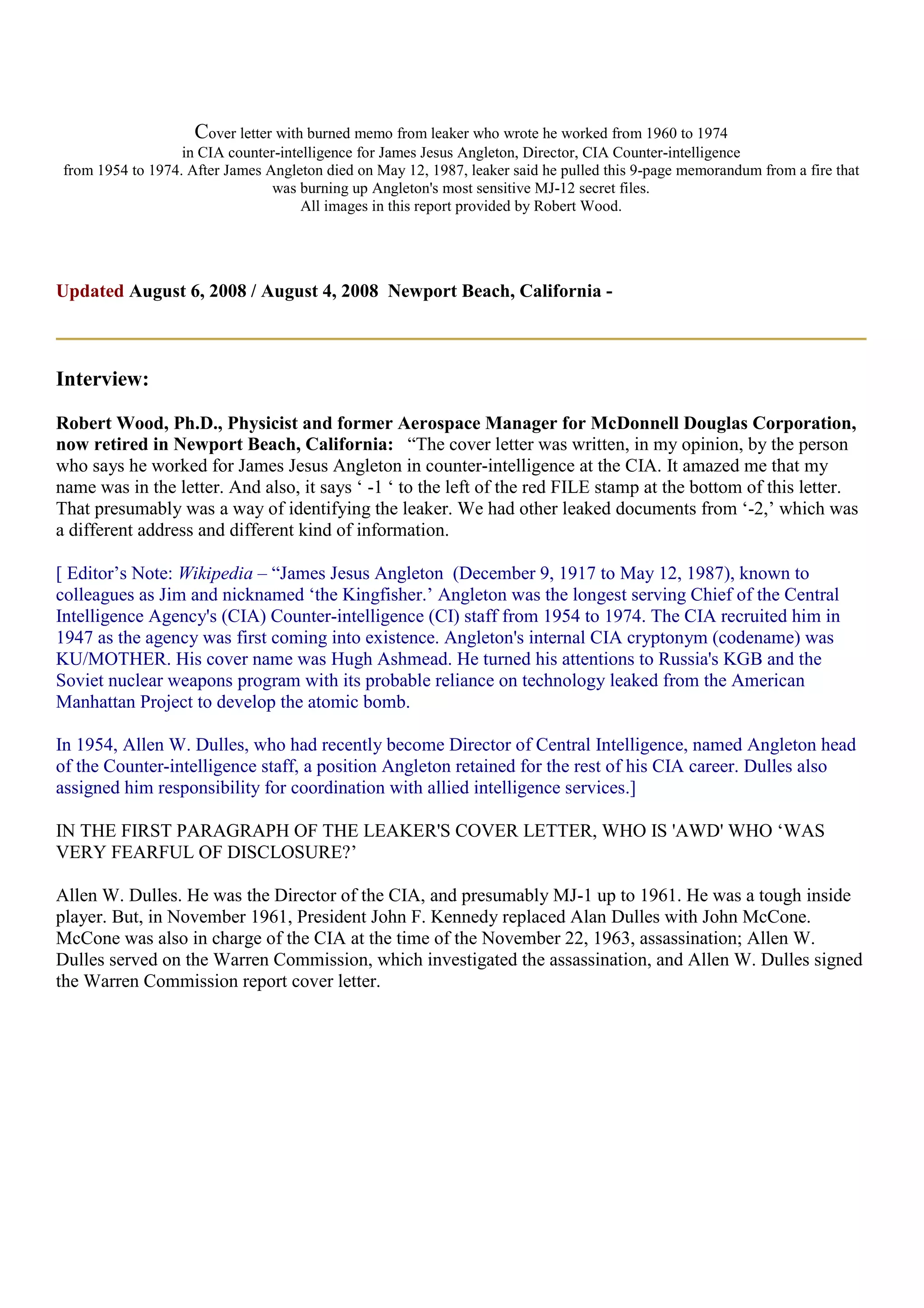 Cover letter with burned memo from leaker who wrote he worked from 1960 to 1974
in CIA counter-intelligence for James Jesus Angleton, Director, CIA Counter-intelligence
from 1954 to 1974. After James Angleton died on May 12, 1987, leaker said he pulled this 9-page memorandum from a fire that
was burning up Angleton's most sensitive MJ-12 secret files.
All images in this report provided by Robert Wood.
Updated August 6, 2008 / August 4, 2008 Newport Beach, California -
Interview:
Robert Wood, Ph.D., Physicist and former Aerospace Manager for McDonnell Douglas Corporation,
now retired in Newport Beach, California: “The cover letter was written, in my opinion, by the person
who says he worked for James Jesus Angleton in counter-intelligence at the CIA. It amazed me that my
name was in the letter. And also, it says ‘ -1 ‘ to the left of the red FILE stamp at the bottom of this letter.
That presumably was a way of identifying the leaker. We had other leaked documents from ‘-2,’ which was
a different address and different kind of information.
[ Editor’s Note: Wikipedia – “James Jesus Angleton (December 9, 1917 to May 12, 1987), known to
colleagues as Jim and nicknamed ‘the Kingfisher.’ Angleton was the longest serving Chief of the Central
Intelligence Agency's (CIA) Counter-intelligence (CI) staff from 1954 to 1974. The CIA recruited him in
1947 as the agency was first coming into existence. Angleton's internal CIA cryptonym (codename) was
KU/MOTHER. His cover name was Hugh Ashmead. He turned his attentions to Russia's KGB and the
Soviet nuclear weapons program with its probable reliance on technology leaked from the American
Manhattan Project to develop the atomic bomb.
In 1954, Allen W. Dulles, who had recently become Director of Central Intelligence, named Angleton head
of the Counter-intelligence staff, a position Angleton retained for the rest of his CIA career. Dulles also
assigned him responsibility for coordination with allied intelligence services.]
IN THE FIRST PARAGRAPH OF THE LEAKER'S COVER LETTER, WHO IS 'AWD' WHO ‘WAS
VERY FEARFUL OF DISCLOSURE?’
Allen W. Dulles. He was the Director of the CIA, and presumably MJ-1 up to 1961. He was a tough inside
player. But, in November 1961, President John F. Kennedy replaced Alan Dulles with John McCone.
McCone was also in charge of the CIA at the time of the November 22, 1963, assassination; Allen W.
Dulles served on the Warren Commission, which investigated the assassination, and Allen W. Dulles signed
the Warren Commission report cover letter.
 