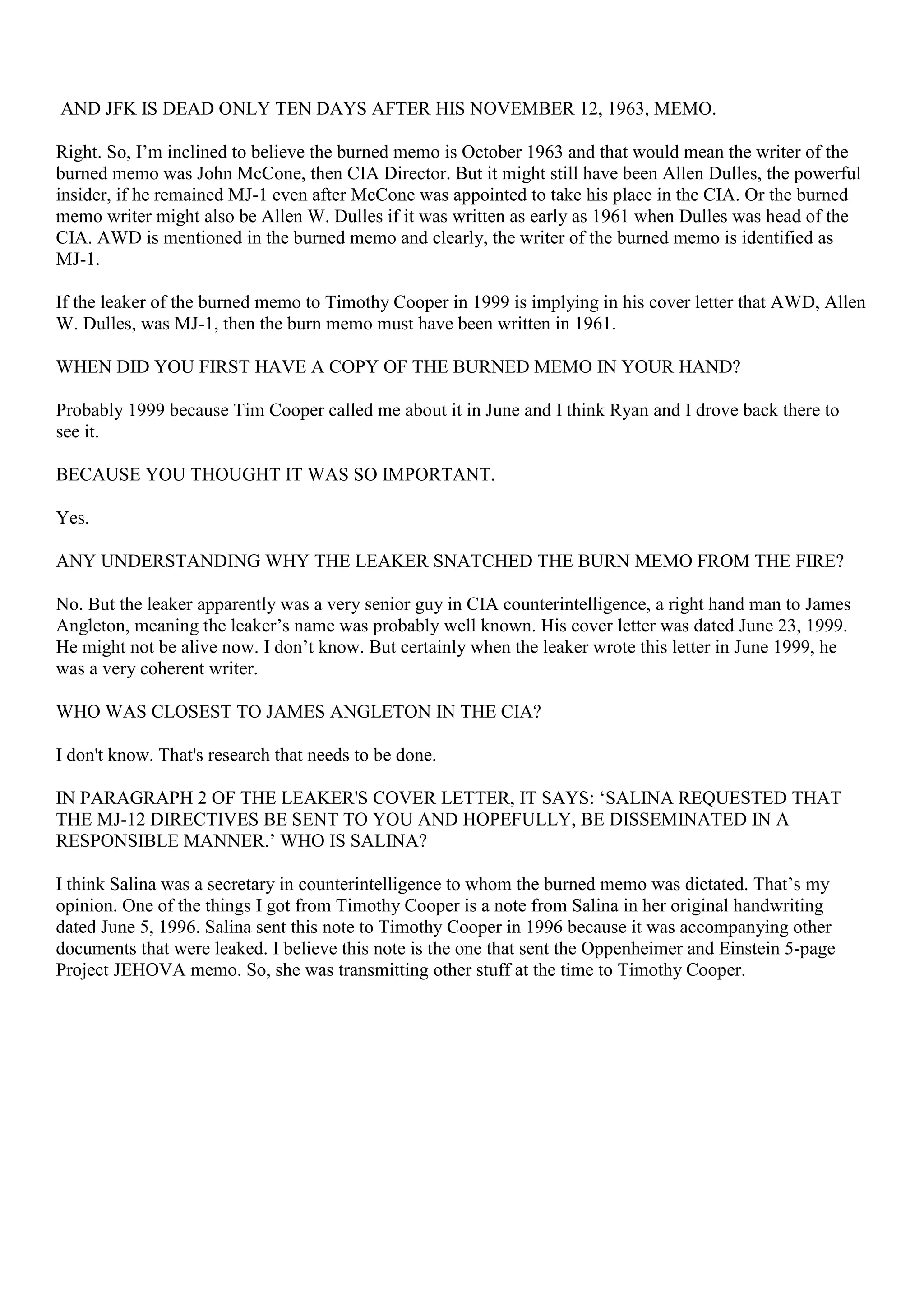 AND JFK IS DEAD ONLY TEN DAYS AFTER HIS NOVEMBER 12, 1963, MEMO.
Right. So, I’m inclined to believe the burned memo is October 1963 and that would mean the writer of the
burned memo was John McCone, then CIA Director. But it might still have been Allen Dulles, the powerful
insider, if he remained MJ-1 even after McCone was appointed to take his place in the CIA. Or the burned
memo writer might also be Allen W. Dulles if it was written as early as 1961 when Dulles was head of the
CIA. AWD is mentioned in the burned memo and clearly, the writer of the burned memo is identified as
MJ-1.
If the leaker of the burned memo to Timothy Cooper in 1999 is implying in his cover letter that AWD, Allen
W. Dulles, was MJ-1, then the burn memo must have been written in 1961.
WHEN DID YOU FIRST HAVE A COPY OF THE BURNED MEMO IN YOUR HAND?
Probably 1999 because Tim Cooper called me about it in June and I think Ryan and I drove back there to
see it.
BECAUSE YOU THOUGHT IT WAS SO IMPORTANT.
Yes.
ANY UNDERSTANDING WHY THE LEAKER SNATCHED THE BURN MEMO FROM THE FIRE?
No. But the leaker apparently was a very senior guy in CIA counterintelligence, a right hand man to James
Angleton, meaning the leaker’s name was probably well known. His cover letter was dated June 23, 1999.
He might not be alive now. I don’t know. But certainly when the leaker wrote this letter in June 1999, he
was a very coherent writer.
WHO WAS CLOSEST TO JAMES ANGLETON IN THE CIA?
I don't know. That's research that needs to be done.
IN PARAGRAPH 2 OF THE LEAKER'S COVER LETTER, IT SAYS: ‘SALINA REQUESTED THAT
THE MJ-12 DIRECTIVES BE SENT TO YOU AND HOPEFULLY, BE DISSEMINATED IN A
RESPONSIBLE MANNER.’ WHO IS SALINA?
I think Salina was a secretary in counterintelligence to whom the burned memo was dictated. That’s my
opinion. One of the things I got from Timothy Cooper is a note from Salina in her original handwriting
dated June 5, 1996. Salina sent this note to Timothy Cooper in 1996 because it was accompanying other
documents that were leaked. I believe this note is the one that sent the Oppenheimer and Einstein 5-page
Project JEHOVA memo. So, she was transmitting other stuff at the time to Timothy Cooper.
 
