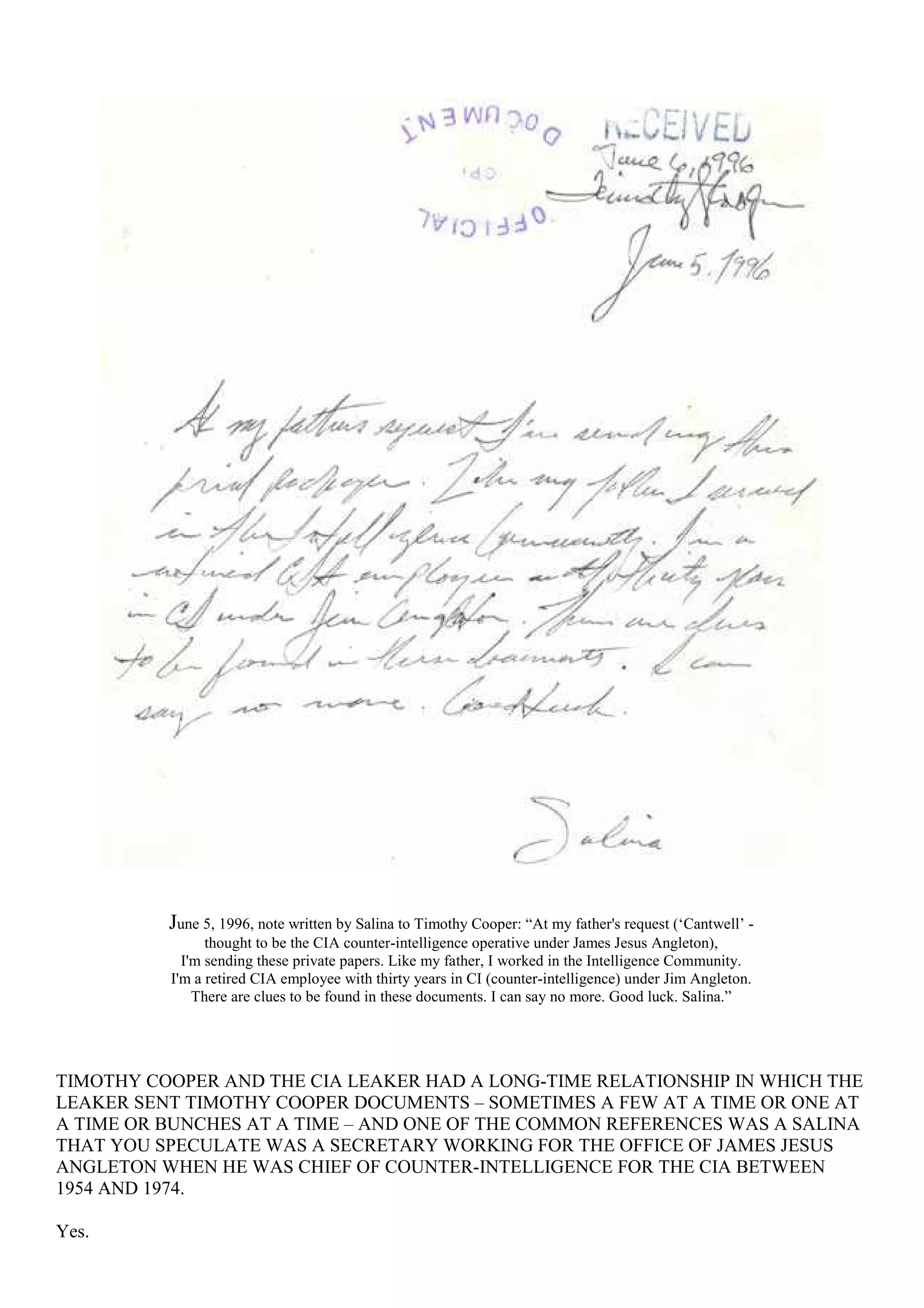 June 5, 1996, note written by Salina to Timothy Cooper: “At my father's request (‘Cantwell’ -
thought to be the CIA counter-intelligence operative under James Jesus Angleton),
I'm sending these private papers. Like my father, I worked in the Intelligence Community.
I'm a retired CIA employee with thirty years in CI (counter-intelligence) under Jim Angleton.
There are clues to be found in these documents. I can say no more. Good luck. Salina.”
TIMOTHY COOPER AND THE CIA LEAKER HAD A LONG-TIME RELATIONSHIP IN WHICH THE
LEAKER SENT TIMOTHY COOPER DOCUMENTS – SOMETIMES A FEW AT A TIME OR ONE AT
A TIME OR BUNCHES AT A TIME – AND ONE OF THE COMMON REFERENCES WAS A SALINA
THAT YOU SPECULATE WAS A SECRETARY WORKING FOR THE OFFICE OF JAMES JESUS
ANGLETON WHEN HE WAS CHIEF OF COUNTER-INTELLIGENCE FOR THE CIA BETWEEN
1954 AND 1974.
Yes.
 