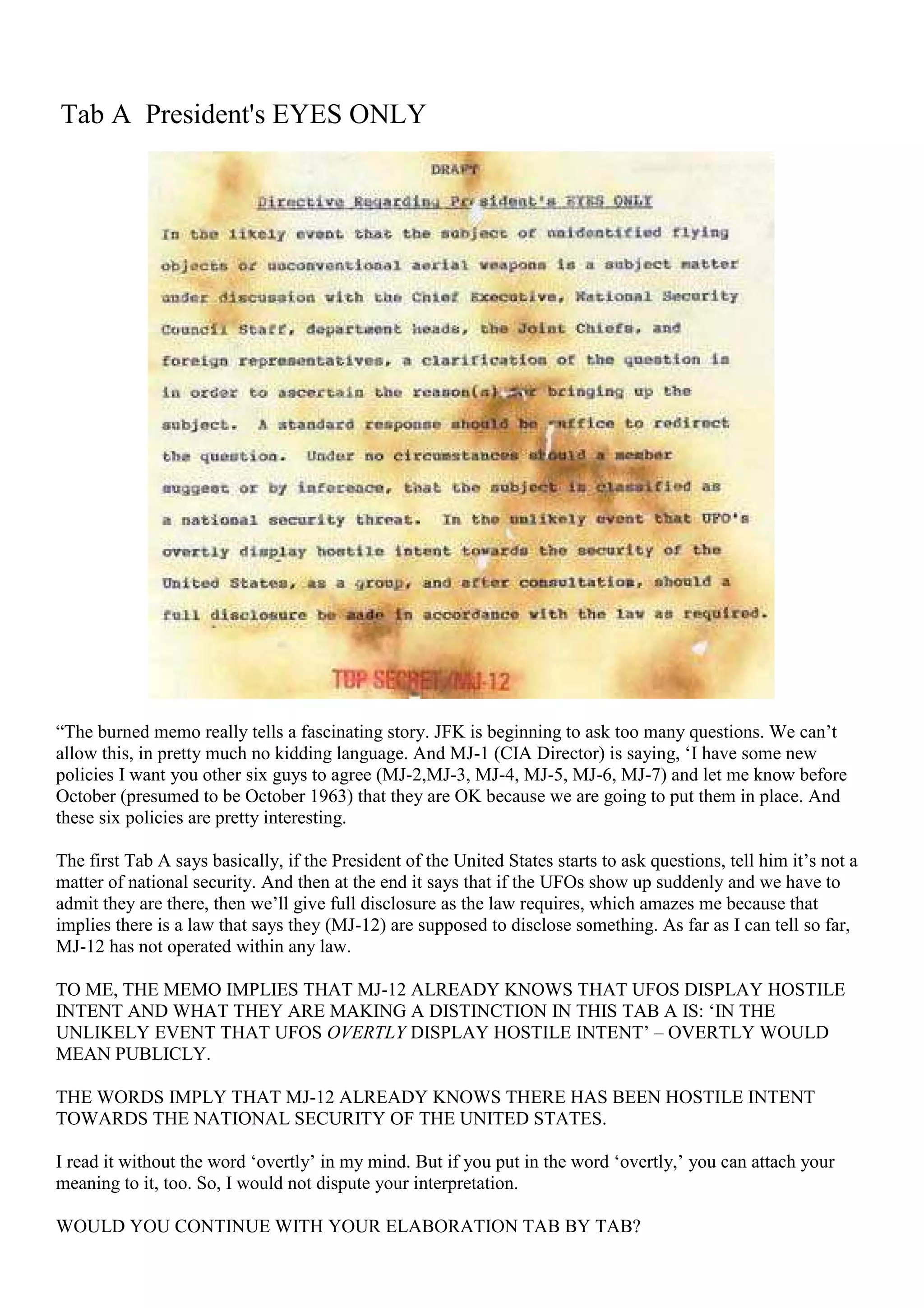 Tab A President's EYES ONLY
“The burned memo really tells a fascinating story. JFK is beginning to ask too many questions. We can’t
allow this, in pretty much no kidding language. And MJ-1 (CIA Director) is saying, ‘I have some new
policies I want you other six guys to agree (MJ-2,MJ-3, MJ-4, MJ-5, MJ-6, MJ-7) and let me know before
October (presumed to be October 1963) that they are OK because we are going to put them in place. And
these six policies are pretty interesting.
The first Tab A says basically, if the President of the United States starts to ask questions, tell him it’s not a
matter of national security. And then at the end it says that if the UFOs show up suddenly and we have to
admit they are there, then we’ll give full disclosure as the law requires, which amazes me because that
implies there is a law that says they (MJ-12) are supposed to disclose something. As far as I can tell so far,
MJ-12 has not operated within any law.
TO ME, THE MEMO IMPLIES THAT MJ-12 ALREADY KNOWS THAT UFOS DISPLAY HOSTILE
INTENT AND WHAT THEY ARE MAKING A DISTINCTION IN THIS TAB A IS: ‘IN THE
UNLIKELY EVENT THAT UFOS OVERTLY DISPLAY HOSTILE INTENT’ – OVERTLY WOULD
MEAN PUBLICLY.
THE WORDS IMPLY THAT MJ-12 ALREADY KNOWS THERE HAS BEEN HOSTILE INTENT
TOWARDS THE NATIONAL SECURITY OF THE UNITED STATES.
I read it without the word ‘overtly’ in my mind. But if you put in the word ‘overtly,’ you can attach your
meaning to it, too. So, I would not dispute your interpretation.
WOULD YOU CONTINUE WITH YOUR ELABORATION TAB BY TAB?
 