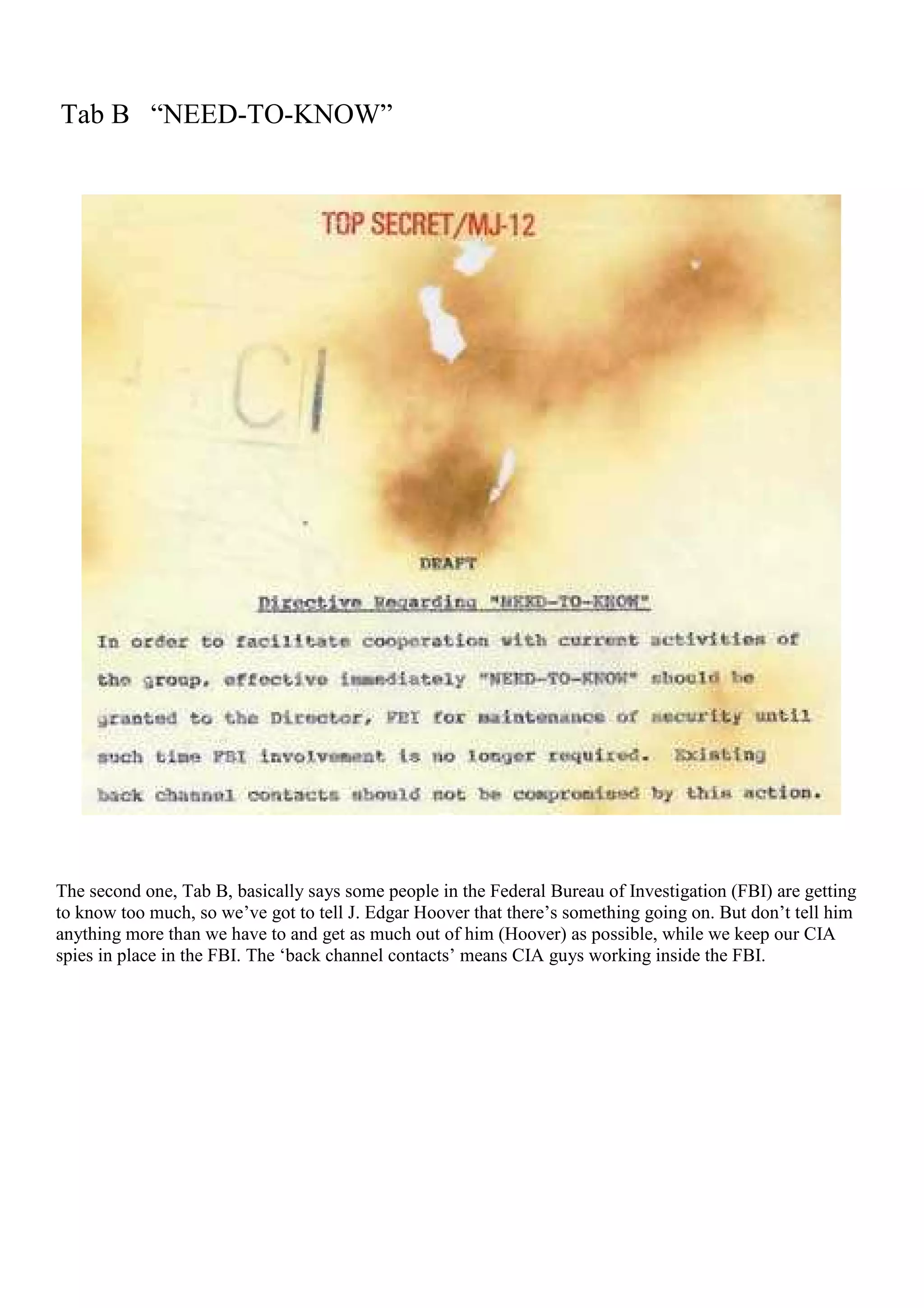 Tab B “NEED-TO-KNOW”
The second one, Tab B, basically says some people in the Federal Bureau of Investigation (FBI) are getting
to know too much, so we’ve got to tell J. Edgar Hoover that there’s something going on. But don’t tell him
anything more than we have to and get as much out of him (Hoover) as possible, while we keep our CIA
spies in place in the FBI. The ‘back channel contacts’ means CIA guys working inside the FBI.
 
