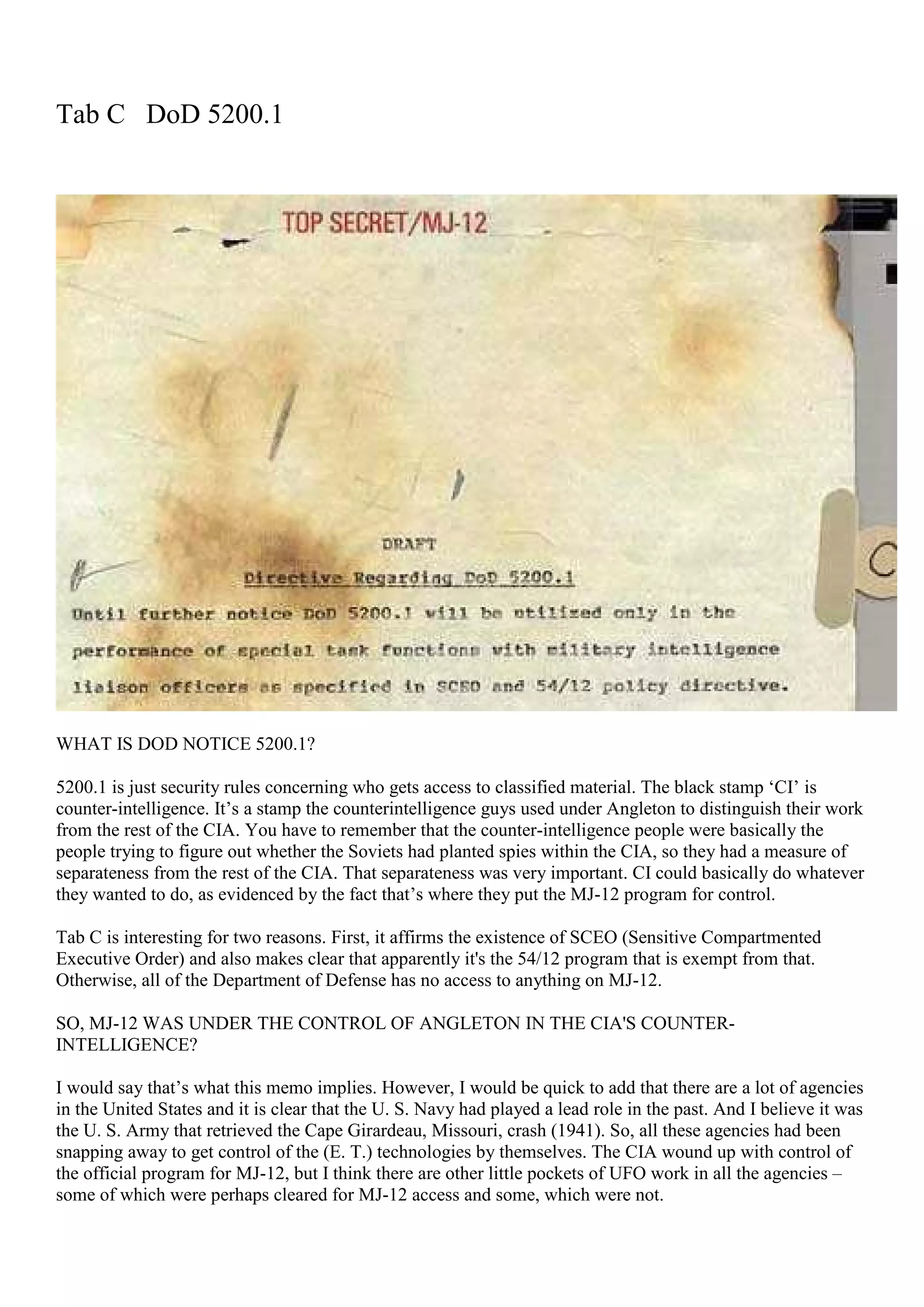 Tab C DoD 5200.1
WHAT IS DOD NOTICE 5200.1?
5200.1 is just security rules concerning who gets access to classified material. The black stamp ‘CI’ is
counter-intelligence. It’s a stamp the counterintelligence guys used under Angleton to distinguish their work
from the rest of the CIA. You have to remember that the counter-intelligence people were basically the
people trying to figure out whether the Soviets had planted spies within the CIA, so they had a measure of
separateness from the rest of the CIA. That separateness was very important. CI could basically do whatever
they wanted to do, as evidenced by the fact that’s where they put the MJ-12 program for control.
Tab C is interesting for two reasons. First, it affirms the existence of SCEO (Sensitive Compartmented
Executive Order) and also makes clear that apparently it's the 54/12 program that is exempt from that.
Otherwise, all of the Department of Defense has no access to anything on MJ-12.
SO, MJ-12 WAS UNDER THE CONTROL OF ANGLETON IN THE CIA'S COUNTER-
INTELLIGENCE?
I would say that’s what this memo implies. However, I would be quick to add that there are a lot of agencies
in the United States and it is clear that the U. S. Navy had played a lead role in the past. And I believe it was
the U. S. Army that retrieved the Cape Girardeau, Missouri, crash (1941). So, all these agencies had been
snapping away to get control of the (E. T.) technologies by themselves. The CIA wound up with control of
the official program for MJ-12, but I think there are other little pockets of UFO work in all the agencies –
some of which were perhaps cleared for MJ-12 access and some, which were not.
 