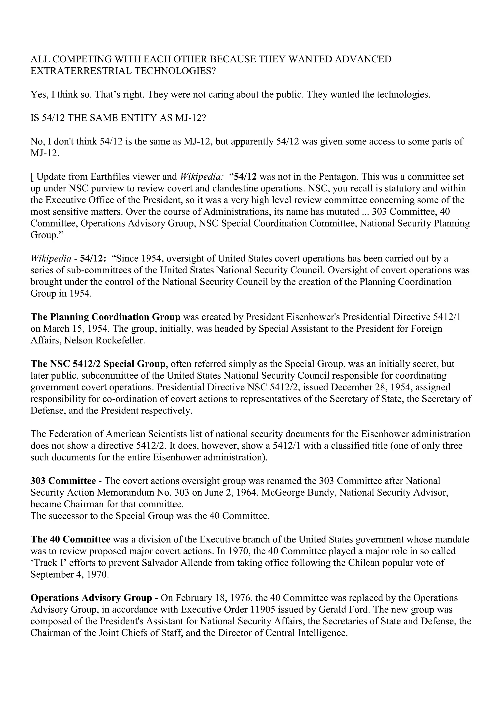 ALL COMPETING WITH EACH OTHER BECAUSE THEY WANTED ADVANCED
EXTRATERRESTRIAL TECHNOLOGIES?
Yes, I think so. That’s right. They were not caring about the public. They wanted the technologies.
IS 54/12 THE SAME ENTITY AS MJ-12?
No, I don't think 54/12 is the same as MJ-12, but apparently 54/12 was given some access to some parts of
MJ-12.
[ Update from Earthfiles viewer and Wikipedia: “54/12 was not in the Pentagon. This was a committee set
up under NSC purview to review covert and clandestine operations. NSC, you recall is statutory and within
the Executive Office of the President, so it was a very high level review committee concerning some of the
most sensitive matters. Over the course of Administrations, its name has mutated ... 303 Committee, 40
Committee, Operations Advisory Group, NSC Special Coordination Committee, National Security Planning
Group.”
Wikipedia - 54/12: “Since 1954, oversight of United States covert operations has been carried out by a
series of sub-committees of the United States National Security Council. Oversight of covert operations was
brought under the control of the National Security Council by the creation of the Planning Coordination
Group in 1954.
The Planning Coordination Group was created by President Eisenhower's Presidential Directive 5412/1
on March 15, 1954. The group, initially, was headed by Special Assistant to the President for Foreign
Affairs, Nelson Rockefeller.
The NSC 5412/2 Special Group, often referred simply as the Special Group, was an initially secret, but
later public, subcommittee of the United States National Security Council responsible for coordinating
government covert operations. Presidential Directive NSC 5412/2, issued December 28, 1954, assigned
responsibility for co-ordination of covert actions to representatives of the Secretary of State, the Secretary of
Defense, and the President respectively.
The Federation of American Scientists list of national security documents for the Eisenhower administration
does not show a directive 5412/2. It does, however, show a 5412/1 with a classified title (one of only three
such documents for the entire Eisenhower administration).
303 Committee - The covert actions oversight group was renamed the 303 Committee after National
Security Action Memorandum No. 303 on June 2, 1964. McGeorge Bundy, National Security Advisor,
became Chairman for that committee.
The successor to the Special Group was the 40 Committee.
The 40 Committee was a division of the Executive branch of the United States government whose mandate
was to review proposed major covert actions. In 1970, the 40 Committee played a major role in so called
‘Track I’ efforts to prevent Salvador Allende from taking office following the Chilean popular vote of
September 4, 1970.
Operations Advisory Group - On February 18, 1976, the 40 Committee was replaced by the Operations
Advisory Group, in accordance with Executive Order 11905 issued by Gerald Ford. The new group was
composed of the President's Assistant for National Security Affairs, the Secretaries of State and Defense, the
Chairman of the Joint Chiefs of Staff, and the Director of Central Intelligence.
 
