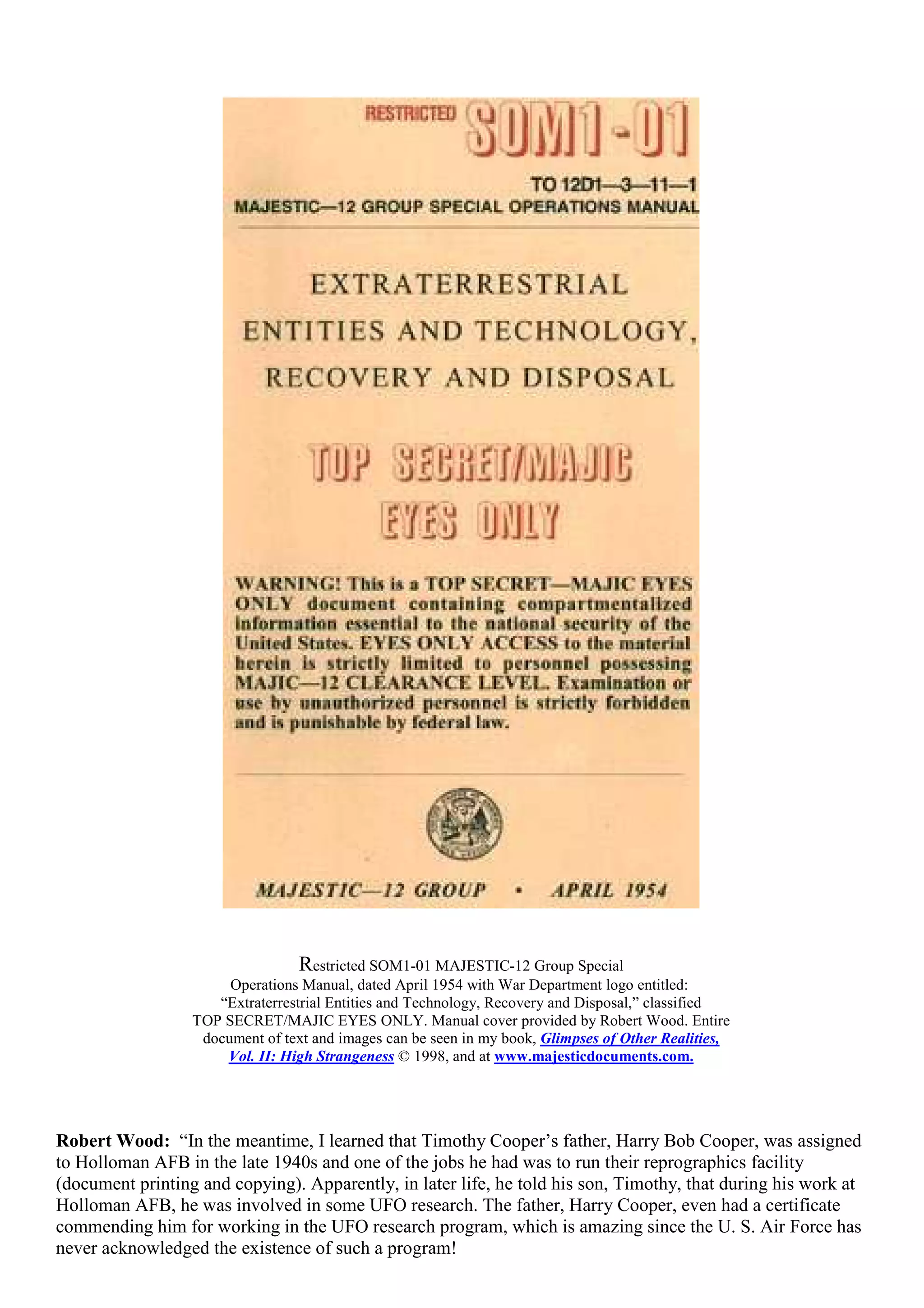 Restricted SOM1-01 MAJESTIC-12 Group Special
Operations Manual, dated April 1954 with War Department logo entitled:
“Extraterrestrial Entities and Technology, Recovery and Disposal,” classified
TOP SECRET/MAJIC EYES ONLY. Manual cover provided by Robert Wood. Entire
document of text and images can be seen in my book, Glimpses of Other Realities,
Vol. II: High Strangeness © 1998, and at www.majesticdocuments.com.
Robert Wood: “In the meantime, I learned that Timothy Cooper’s father, Harry Bob Cooper, was assigned
to Holloman AFB in the late 1940s and one of the jobs he had was to run their reprographics facility
(document printing and copying). Apparently, in later life, he told his son, Timothy, that during his work at
Holloman AFB, he was involved in some UFO research. The father, Harry Cooper, even had a certificate
commending him for working in the UFO research program, which is amazing since the U. S. Air Force has
never acknowledged the existence of such a program!
 