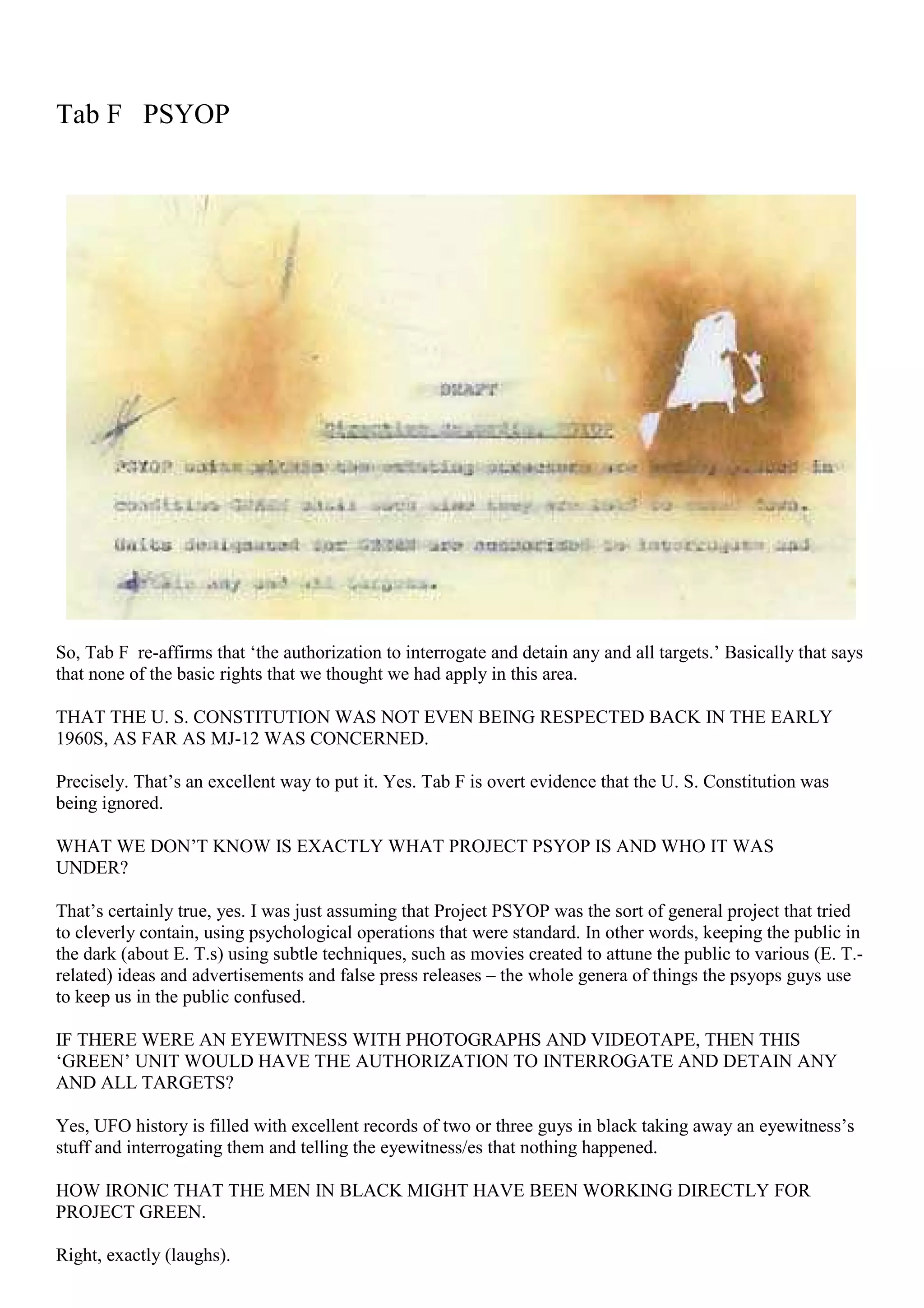 Tab F PSYOP
So, Tab F re-affirms that ‘the authorization to interrogate and detain any and all targets.’ Basically that says
that none of the basic rights that we thought we had apply in this area.
THAT THE U. S. CONSTITUTION WAS NOT EVEN BEING RESPECTED BACK IN THE EARLY
1960S, AS FAR AS MJ-12 WAS CONCERNED.
Precisely. That’s an excellent way to put it. Yes. Tab F is overt evidence that the U. S. Constitution was
being ignored.
WHAT WE DON’T KNOW IS EXACTLY WHAT PROJECT PSYOP IS AND WHO IT WAS
UNDER?
That’s certainly true, yes. I was just assuming that Project PSYOP was the sort of general project that tried
to cleverly contain, using psychological operations that were standard. In other words, keeping the public in
the dark (about E. T.s) using subtle techniques, such as movies created to attune the public to various (E. T.-
related) ideas and advertisements and false press releases – the whole genera of things the psyops guys use
to keep us in the public confused.
IF THERE WERE AN EYEWITNESS WITH PHOTOGRAPHS AND VIDEOTAPE, THEN THIS
‘GREEN’ UNIT WOULD HAVE THE AUTHORIZATION TO INTERROGATE AND DETAIN ANY
AND ALL TARGETS?
Yes, UFO history is filled with excellent records of two or three guys in black taking away an eyewitness’s
stuff and interrogating them and telling the eyewitness/es that nothing happened.
HOW IRONIC THAT THE MEN IN BLACK MIGHT HAVE BEEN WORKING DIRECTLY FOR
PROJECT GREEN.
Right, exactly (laughs).
 