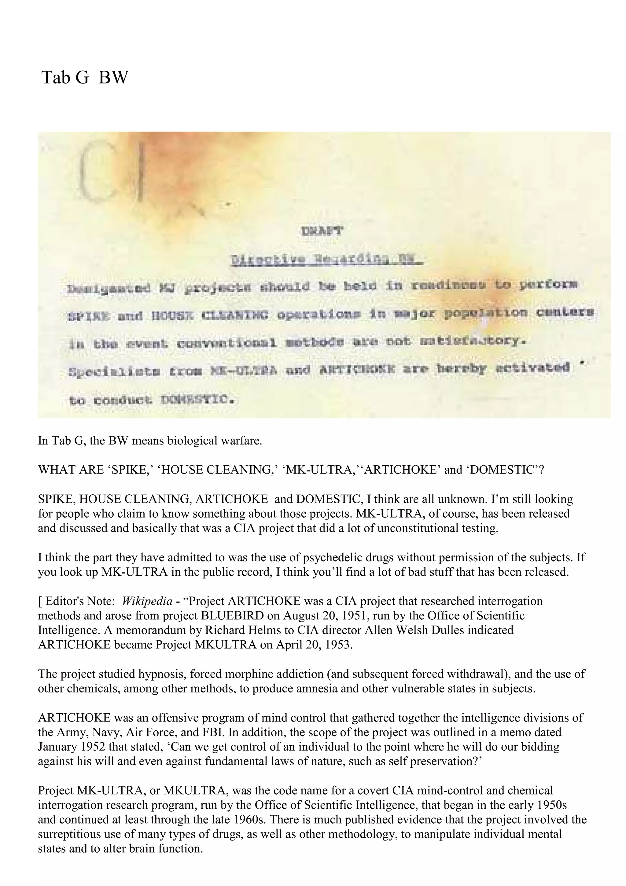 Tab G BW
In Tab G, the BW means biological warfare.
WHAT ARE ‘SPIKE,’ ‘HOUSE CLEANING,’ ‘MK-ULTRA,’‘ARTICHOKE’ and ‘DOMESTIC’?
SPIKE, HOUSE CLEANING, ARTICHOKE and DOMESTIC, I think are all unknown. I’m still looking
for people who claim to know something about those projects. MK-ULTRA, of course, has been released
and discussed and basically that was a CIA project that did a lot of unconstitutional testing.
I think the part they have admitted to was the use of psychedelic drugs without permission of the subjects. If
you look up MK-ULTRA in the public record, I think you’ll find a lot of bad stuff that has been released.
[ Editor's Note: Wikipedia - “Project ARTICHOKE was a CIA project that researched interrogation
methods and arose from project BLUEBIRD on August 20, 1951, run by the Office of Scientific
Intelligence. A memorandum by Richard Helms to CIA director Allen Welsh Dulles indicated
ARTICHOKE became Project MKULTRA on April 20, 1953.
The project studied hypnosis, forced morphine addiction (and subsequent forced withdrawal), and the use of
other chemicals, among other methods, to produce amnesia and other vulnerable states in subjects.
ARTICHOKE was an offensive program of mind control that gathered together the intelligence divisions of
the Army, Navy, Air Force, and FBI. In addition, the scope of the project was outlined in a memo dated
January 1952 that stated, ‘Can we get control of an individual to the point where he will do our bidding
against his will and even against fundamental laws of nature, such as self preservation?’
Project MK-ULTRA, or MKULTRA, was the code name for a covert CIA mind-control and chemical
interrogation research program, run by the Office of Scientific Intelligence, that began in the early 1950s
and continued at least through the late 1960s. There is much published evidence that the project involved the
surreptitious use of many types of drugs, as well as other methodology, to manipulate individual mental
states and to alter brain function.
 
