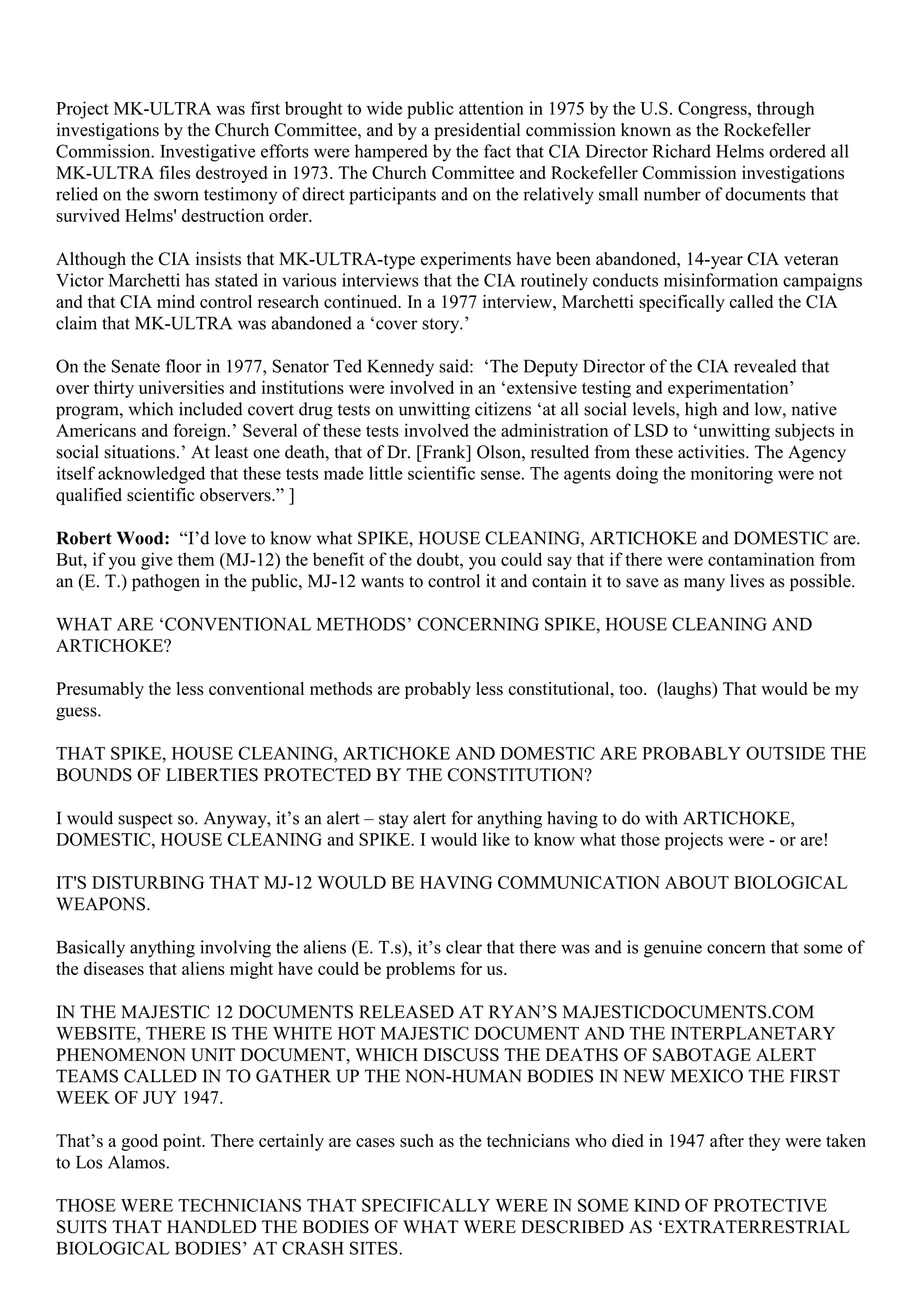 Project MK-ULTRA was first brought to wide public attention in 1975 by the U.S. Congress, through
investigations by the Church Committee, and by a presidential commission known as the Rockefeller
Commission. Investigative efforts were hampered by the fact that CIA Director Richard Helms ordered all
MK-ULTRA files destroyed in 1973. The Church Committee and Rockefeller Commission investigations
relied on the sworn testimony of direct participants and on the relatively small number of documents that
survived Helms' destruction order.
Although the CIA insists that MK-ULTRA-type experiments have been abandoned, 14-year CIA veteran
Victor Marchetti has stated in various interviews that the CIA routinely conducts misinformation campaigns
and that CIA mind control research continued. In a 1977 interview, Marchetti specifically called the CIA
claim that MK-ULTRA was abandoned a ‘cover story.’
On the Senate floor in 1977, Senator Ted Kennedy said: ‘The Deputy Director of the CIA revealed that
over thirty universities and institutions were involved in an ‘extensive testing and experimentation’
program, which included covert drug tests on unwitting citizens ‘at all social levels, high and low, native
Americans and foreign.’ Several of these tests involved the administration of LSD to ‘unwitting subjects in
social situations.’ At least one death, that of Dr. [Frank] Olson, resulted from these activities. The Agency
itself acknowledged that these tests made little scientific sense. The agents doing the monitoring were not
qualified scientific observers.” ]
Robert Wood: “I’d love to know what SPIKE, HOUSE CLEANING, ARTICHOKE and DOMESTIC are.
But, if you give them (MJ-12) the benefit of the doubt, you could say that if there were contamination from
an (E. T.) pathogen in the public, MJ-12 wants to control it and contain it to save as many lives as possible.
WHAT ARE ‘CONVENTIONAL METHODS’ CONCERNING SPIKE, HOUSE CLEANING AND
ARTICHOKE?
Presumably the less conventional methods are probably less constitutional, too. (laughs) That would be my
guess.
THAT SPIKE, HOUSE CLEANING, ARTICHOKE AND DOMESTIC ARE PROBABLY OUTSIDE THE
BOUNDS OF LIBERTIES PROTECTED BY THE CONSTITUTION?
I would suspect so. Anyway, it’s an alert – stay alert for anything having to do with ARTICHOKE,
DOMESTIC, HOUSE CLEANING and SPIKE. I would like to know what those projects were - or are!
IT'S DISTURBING THAT MJ-12 WOULD BE HAVING COMMUNICATION ABOUT BIOLOGICAL
WEAPONS.
Basically anything involving the aliens (E. T.s), it’s clear that there was and is genuine concern that some of
the diseases that aliens might have could be problems for us.
IN THE MAJESTIC 12 DOCUMENTS RELEASED AT RYAN’S MAJESTICDOCUMENTS.COM
WEBSITE, THERE IS THE WHITE HOT MAJESTIC DOCUMENT AND THE INTERPLANETARY
PHENOMENON UNIT DOCUMENT, WHICH DISCUSS THE DEATHS OF SABOTAGE ALERT
TEAMS CALLED IN TO GATHER UP THE NON-HUMAN BODIES IN NEW MEXICO THE FIRST
WEEK OF JUY 1947.
That’s a good point. There certainly are cases such as the technicians who died in 1947 after they were taken
to Los Alamos.
THOSE WERE TECHNICIANS THAT SPECIFICALLY WERE IN SOME KIND OF PROTECTIVE
SUITS THAT HANDLED THE BODIES OF WHAT WERE DESCRIBED AS ‘EXTRATERRESTRIAL
BIOLOGICAL BODIES’ AT CRASH SITES.
 