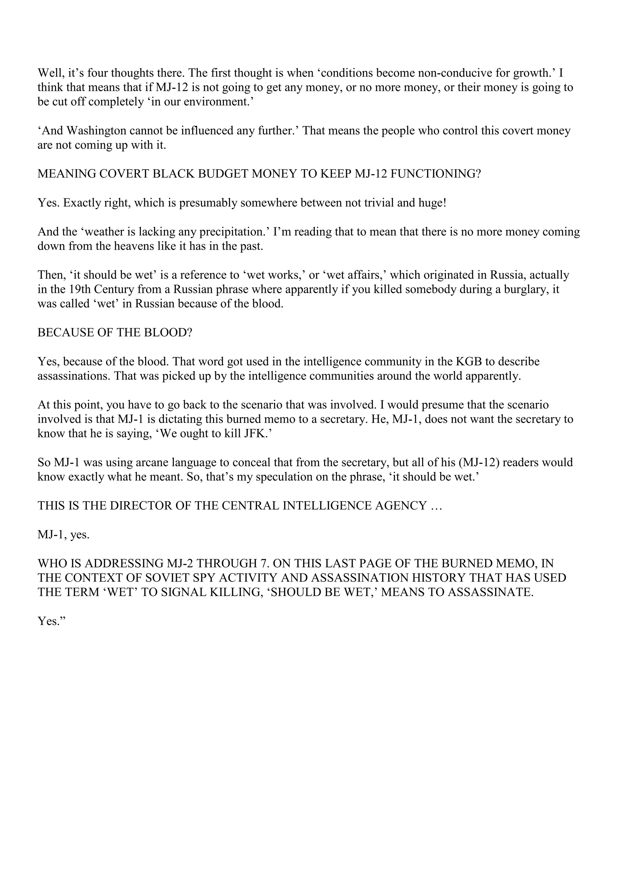 Well, it’s four thoughts there. The first thought is when ‘conditions become non-conducive for growth.’ I
think that means that if MJ-12 is not going to get any money, or no more money, or their money is going to
be cut off completely ‘in our environment.’
‘And Washington cannot be influenced any further.’ That means the people who control this covert money
are not coming up with it.
MEANING COVERT BLACK BUDGET MONEY TO KEEP MJ-12 FUNCTIONING?
Yes. Exactly right, which is presumably somewhere between not trivial and huge!
And the ‘weather is lacking any precipitation.’ I’m reading that to mean that there is no more money coming
down from the heavens like it has in the past.
Then, ‘it should be wet’ is a reference to ‘wet works,’ or ‘wet affairs,’ which originated in Russia, actually
in the 19th Century from a Russian phrase where apparently if you killed somebody during a burglary, it
was called ‘wet’ in Russian because of the blood.
BECAUSE OF THE BLOOD?
Yes, because of the blood. That word got used in the intelligence community in the KGB to describe
assassinations. That was picked up by the intelligence communities around the world apparently.
At this point, you have to go back to the scenario that was involved. I would presume that the scenario
involved is that MJ-1 is dictating this burned memo to a secretary. He, MJ-1, does not want the secretary to
know that he is saying, ‘We ought to kill JFK.’
So MJ-1 was using arcane language to conceal that from the secretary, but all of his (MJ-12) readers would
know exactly what he meant. So, that’s my speculation on the phrase, ‘it should be wet.’
THIS IS THE DIRECTOR OF THE CENTRAL INTELLIGENCE AGENCY …
MJ-1, yes.
WHO IS ADDRESSING MJ-2 THROUGH 7. ON THIS LAST PAGE OF THE BURNED MEMO, IN
THE CONTEXT OF SOVIET SPY ACTIVITY AND ASSASSINATION HISTORY THAT HAS USED
THE TERM ‘WET’ TO SIGNAL KILLING, ‘SHOULD BE WET,’ MEANS TO ASSASSINATE.
Yes.”
 