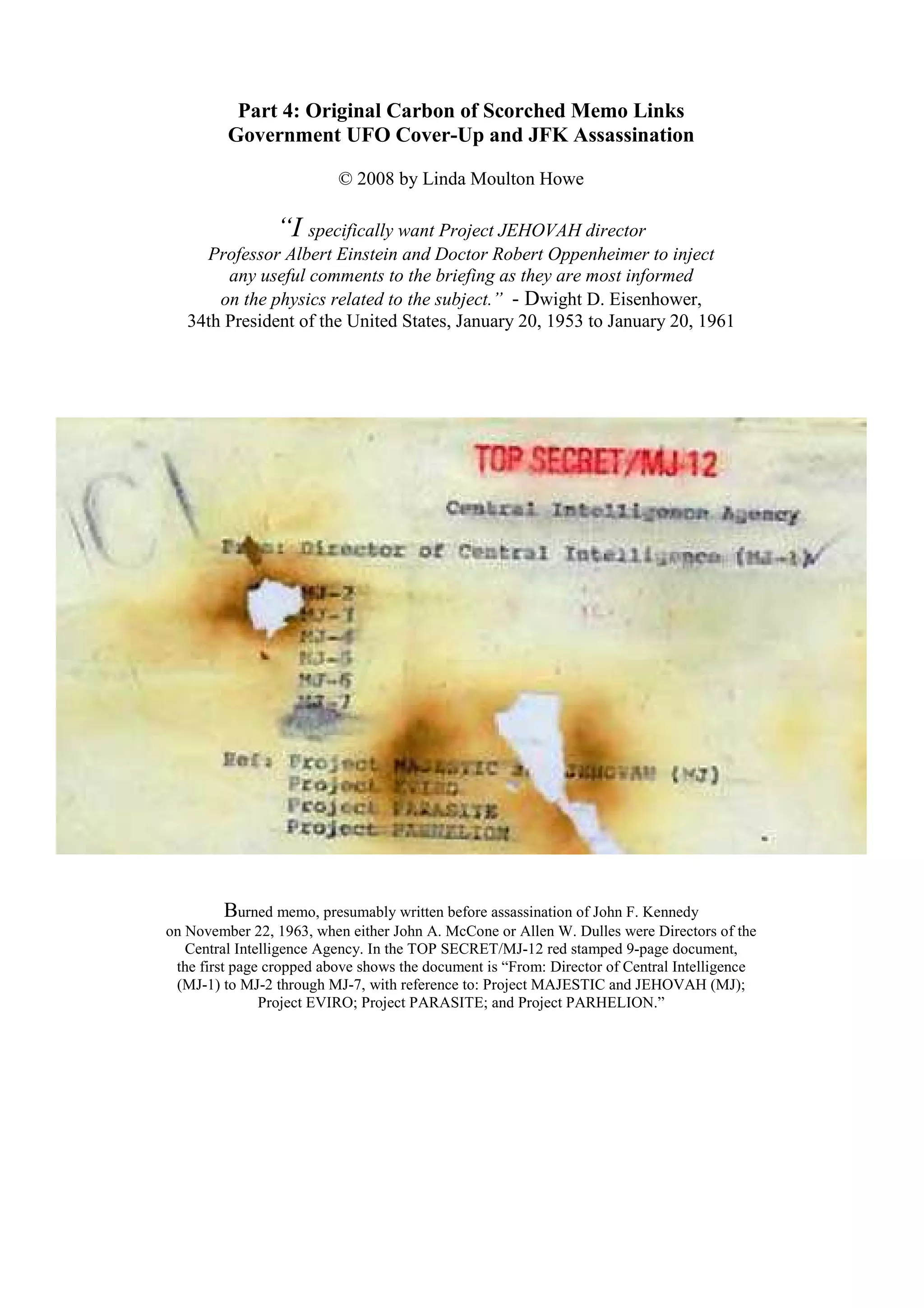 Part 4: Original Carbon of Scorched Memo Links
Government UFO Cover-Up and JFK Assassination
© 2008 by Linda Moulton Howe
“I specifically want Project JEHOVAH director
Professor Albert Einstein and Doctor Robert Oppenheimer to inject
any useful comments to the briefing as they are most informed
on the physics related to the subject.” - Dwight D. Eisenhower,
34th President of the United States, January 20, 1953 to January 20, 1961
Burned memo, presumably written before assassination of John F. Kennedy
on November 22, 1963, when either John A. McCone or Allen W. Dulles were Directors of the
Central Intelligence Agency. In the TOP SECRET/MJ-12 red stamped 9-page document,
the first page cropped above shows the document is “From: Director of Central Intelligence
(MJ-1) to MJ-2 through MJ-7, with reference to: Project MAJESTIC and JEHOVAH (MJ);
Project EVIRO; Project PARASITE; and Project PARHELION.”
 