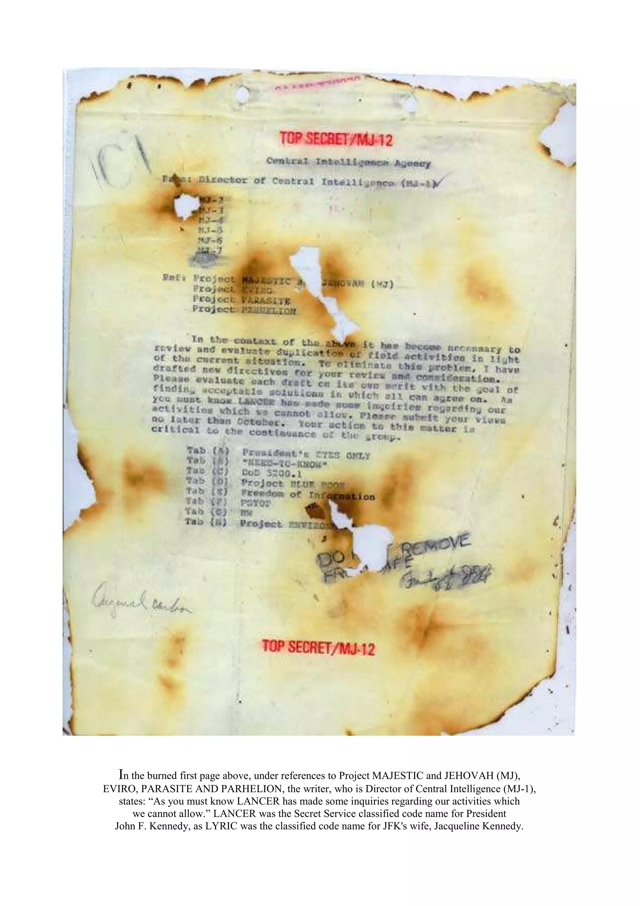 In the burned first page above, under references to Project MAJESTIC and JEHOVAH (MJ),
EVIRO, PARASITE AND PARHELION, the writer, who is Director of Central Intelligence (MJ-1),
states: “As you must know LANCER has made some inquiries regarding our activities which
we cannot allow.” LANCER was the Secret Service classified code name for President
John F. Kennedy, as LYRIC was the classified code name for JFK's wife, Jacqueline Kennedy.
 