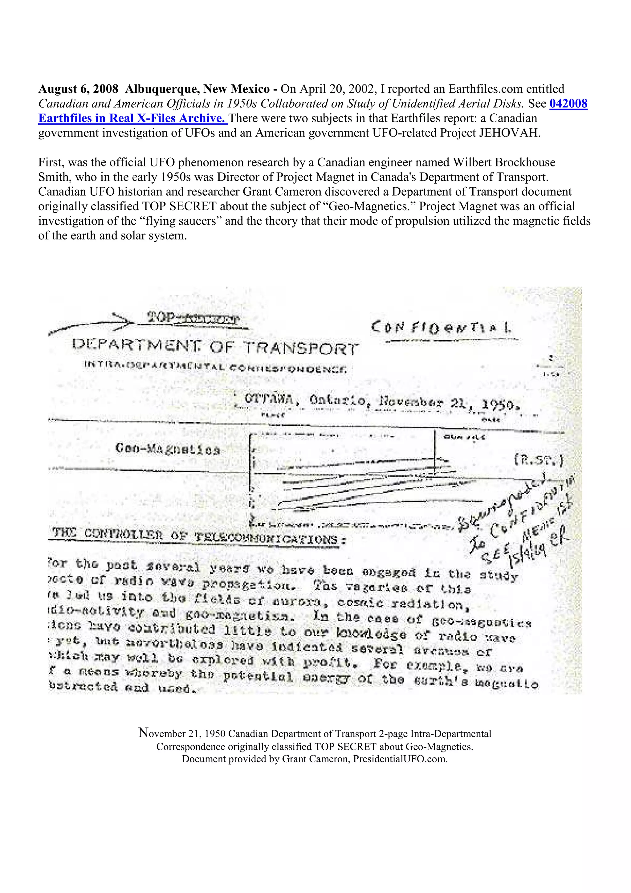 August 6, 2008 Albuquerque, New Mexico - On April 20, 2002, I reported an Earthfiles.com entitled
Canadian and American Officials in 1950s Collaborated on Study of Unidentified Aerial Disks. See 042008
Earthfiles in Real X-Files Archive. There were two subjects in that Earthfiles report: a Canadian
government investigation of UFOs and an American government UFO-related Project JEHOVAH.
First, was the official UFO phenomenon research by a Canadian engineer named Wilbert Brockhouse
Smith, who in the early 1950s was Director of Project Magnet in Canada's Department of Transport.
Canadian UFO historian and researcher Grant Cameron discovered a Department of Transport document
originally classified TOP SECRET about the subject of “Geo-Magnetics.” Project Magnet was an official
investigation of the “flying saucers” and the theory that their mode of propulsion utilized the magnetic fields
of the earth and solar system.
November 21, 1950 Canadian Department of Transport 2-page Intra-Departmental
Correspondence originally classified TOP SECRET about Geo-Magnetics.
Document provided by Grant Cameron, PresidentialUFO.com.
 