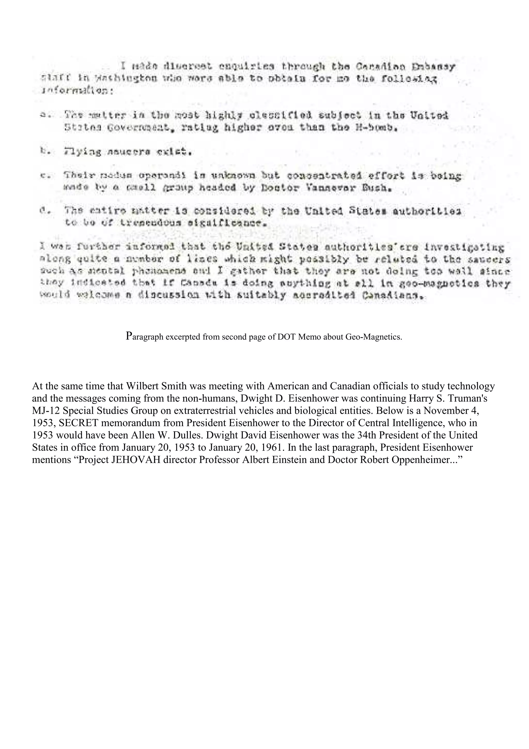 Paragraph excerpted from second page of DOT Memo about Geo-Magnetics.
At the same time that Wilbert Smith was meeting with American and Canadian officials to study technology
and the messages coming from the non-humans, Dwight D. Eisenhower was continuing Harry S. Truman's
MJ-12 Special Studies Group on extraterrestrial vehicles and biological entities. Below is a November 4,
1953, SECRET memorandum from President Eisenhower to the Director of Central Intelligence, who in
1953 would have been Allen W. Dulles. Dwight David Eisenhower was the 34th President of the United
States in office from January 20, 1953 to January 20, 1961. In the last paragraph, President Eisenhower
mentions “Project JEHOVAH director Professor Albert Einstein and Doctor Robert Oppenheimer...”
 