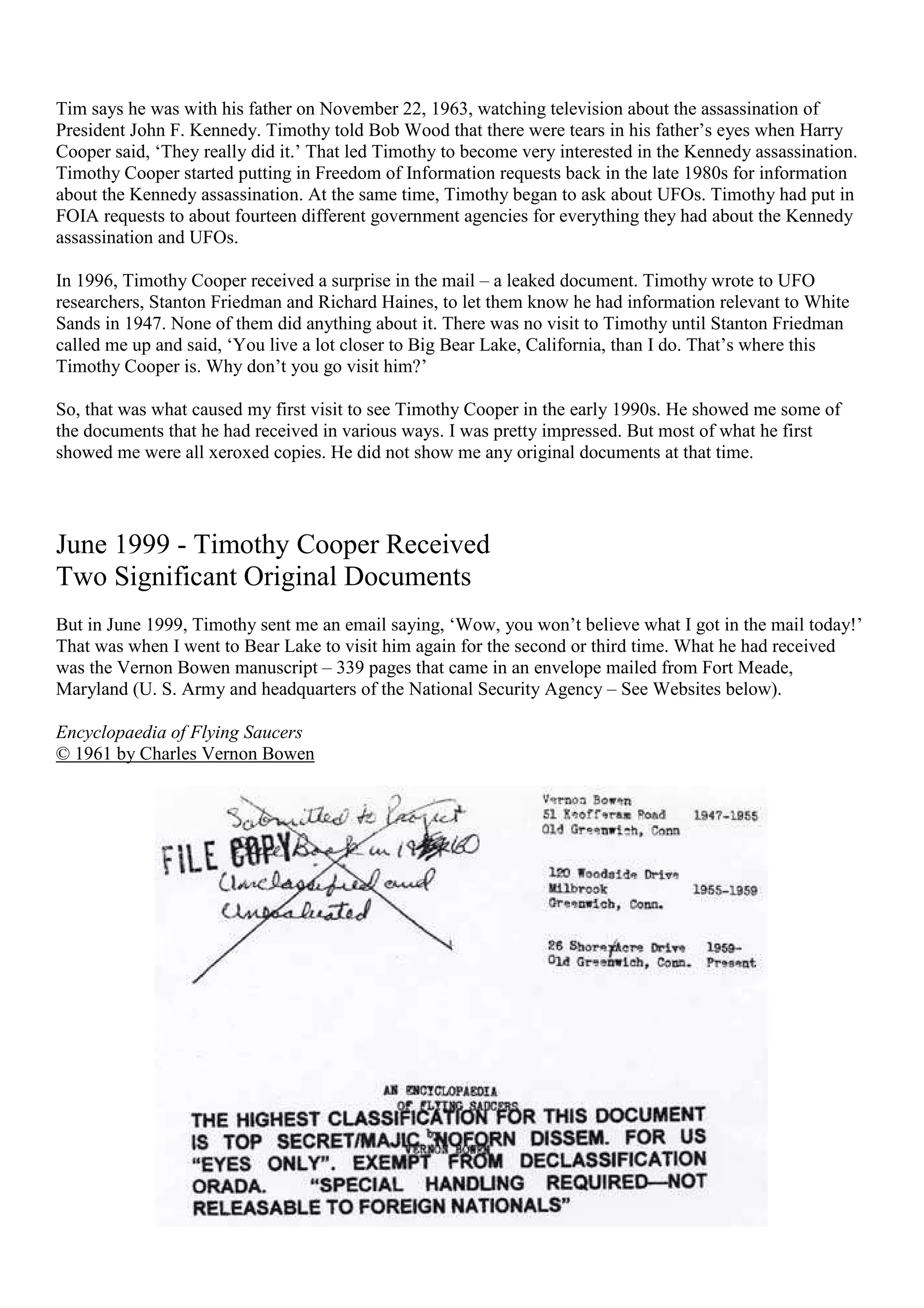 Tim says he was with his father on November 22, 1963, watching television about the assassination of
President John F. Kennedy. Timothy told Bob Wood that there were tears in his father’s eyes when Harry
Cooper said, ‘They really did it.’ That led Timothy to become very interested in the Kennedy assassination.
Timothy Cooper started putting in Freedom of Information requests back in the late 1980s for information
about the Kennedy assassination. At the same time, Timothy began to ask about UFOs. Timothy had put in
FOIA requests to about fourteen different government agencies for everything they had about the Kennedy
assassination and UFOs.
In 1996, Timothy Cooper received a surprise in the mail – a leaked document. Timothy wrote to UFO
researchers, Stanton Friedman and Richard Haines, to let them know he had information relevant to White
Sands in 1947. None of them did anything about it. There was no visit to Timothy until Stanton Friedman
called me up and said, ‘You live a lot closer to Big Bear Lake, California, than I do. That’s where this
Timothy Cooper is. Why don’t you go visit him?’
So, that was what caused my first visit to see Timothy Cooper in the early 1990s. He showed me some of
the documents that he had received in various ways. I was pretty impressed. But most of what he first
showed me were all xeroxed copies. He did not show me any original documents at that time.
June 1999 - Timothy Cooper Received
Two Significant Original Documents
But in June 1999, Timothy sent me an email saying, ‘Wow, you won’t believe what I got in the mail today!’
That was when I went to Bear Lake to visit him again for the second or third time. What he had received
was the Vernon Bowen manuscript – 339 pages that came in an envelope mailed from Fort Meade,
Maryland (U. S. Army and headquarters of the National Security Agency – See Websites below).
Encyclopaedia of Flying Saucers
© 1961 by Charles Vernon Bowen
 