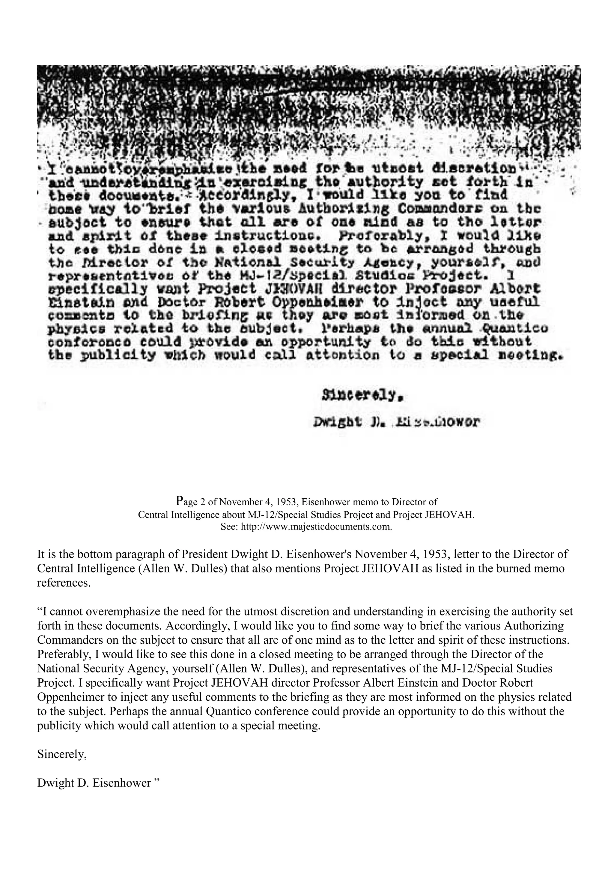 Page 2 of November 4, 1953, Eisenhower memo to Director of
Central Intelligence about MJ-12/Special Studies Project and Project JEHOVAH.
See: http://www.majesticdocuments.com.
It is the bottom paragraph of President Dwight D. Eisenhower's November 4, 1953, letter to the Director of
Central Intelligence (Allen W. Dulles) that also mentions Project JEHOVAH as listed in the burned memo
references.
“I cannot overemphasize the need for the utmost discretion and understanding in exercising the authority set
forth in these documents. Accordingly, I would like you to find some way to brief the various Authorizing
Commanders on the subject to ensure that all are of one mind as to the letter and spirit of these instructions.
Preferably, I would like to see this done in a closed meeting to be arranged through the Director of the
National Security Agency, yourself (Allen W. Dulles), and representatives of the MJ-12/Special Studies
Project. I specifically want Project JEHOVAH director Professor Albert Einstein and Doctor Robert
Oppenheimer to inject any useful comments to the briefing as they are most informed on the physics related
to the subject. Perhaps the annual Quantico conference could provide an opportunity to do this without the
publicity which would call attention to a special meeting.
Sincerely,
Dwight D. Eisenhower ”
 