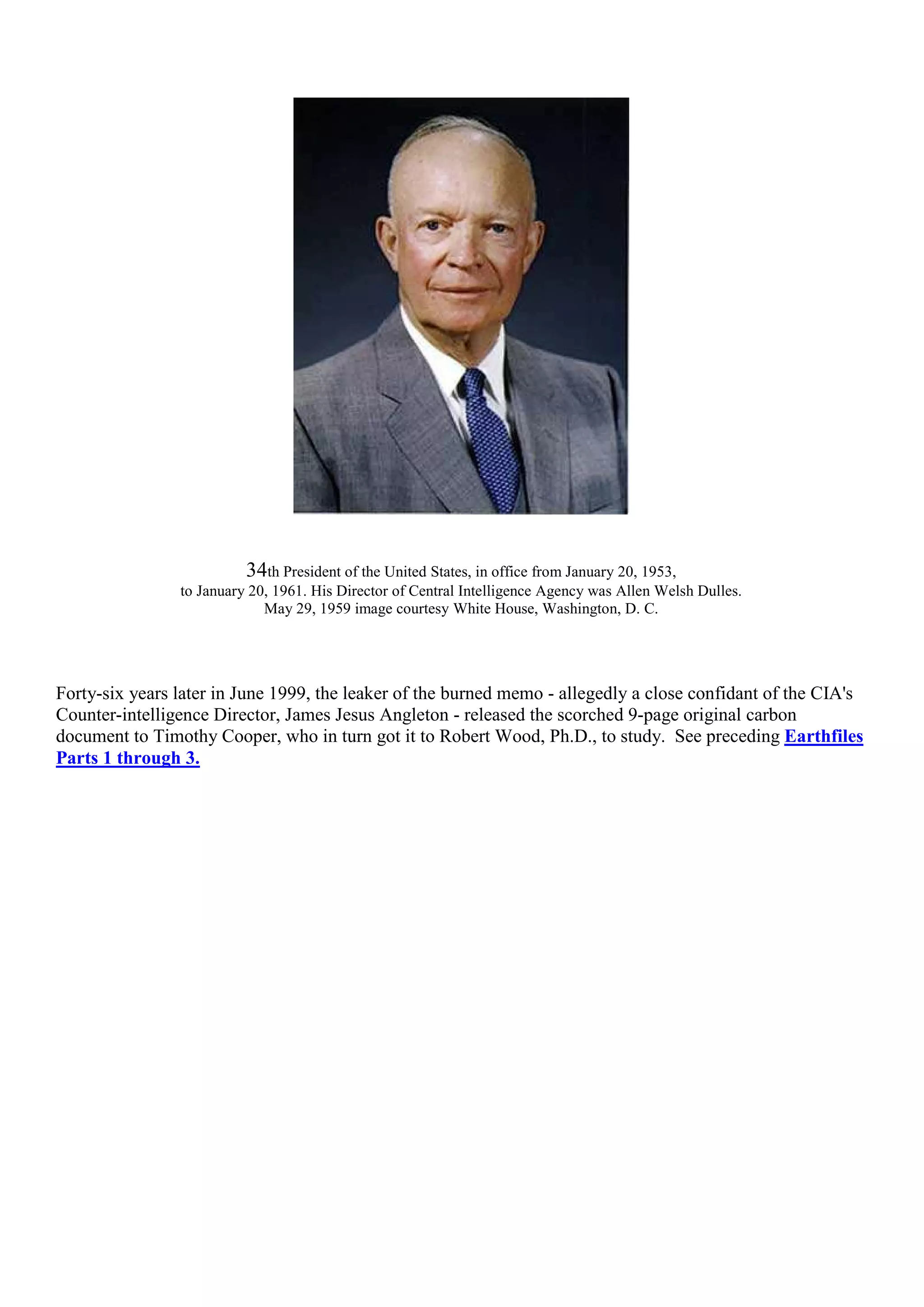 34th President of the United States, in office from January 20, 1953,
to January 20, 1961. His Director of Central Intelligence Agency was Allen Welsh Dulles.
May 29, 1959 image courtesy White House, Washington, D. C.
Forty-six years later in June 1999, the leaker of the burned memo - allegedly a close confidant of the CIA's
Counter-intelligence Director, James Jesus Angleton - released the scorched 9-page original carbon
document to Timothy Cooper, who in turn got it to Robert Wood, Ph.D., to study. See preceding Earthfiles
Parts 1 through 3.
 