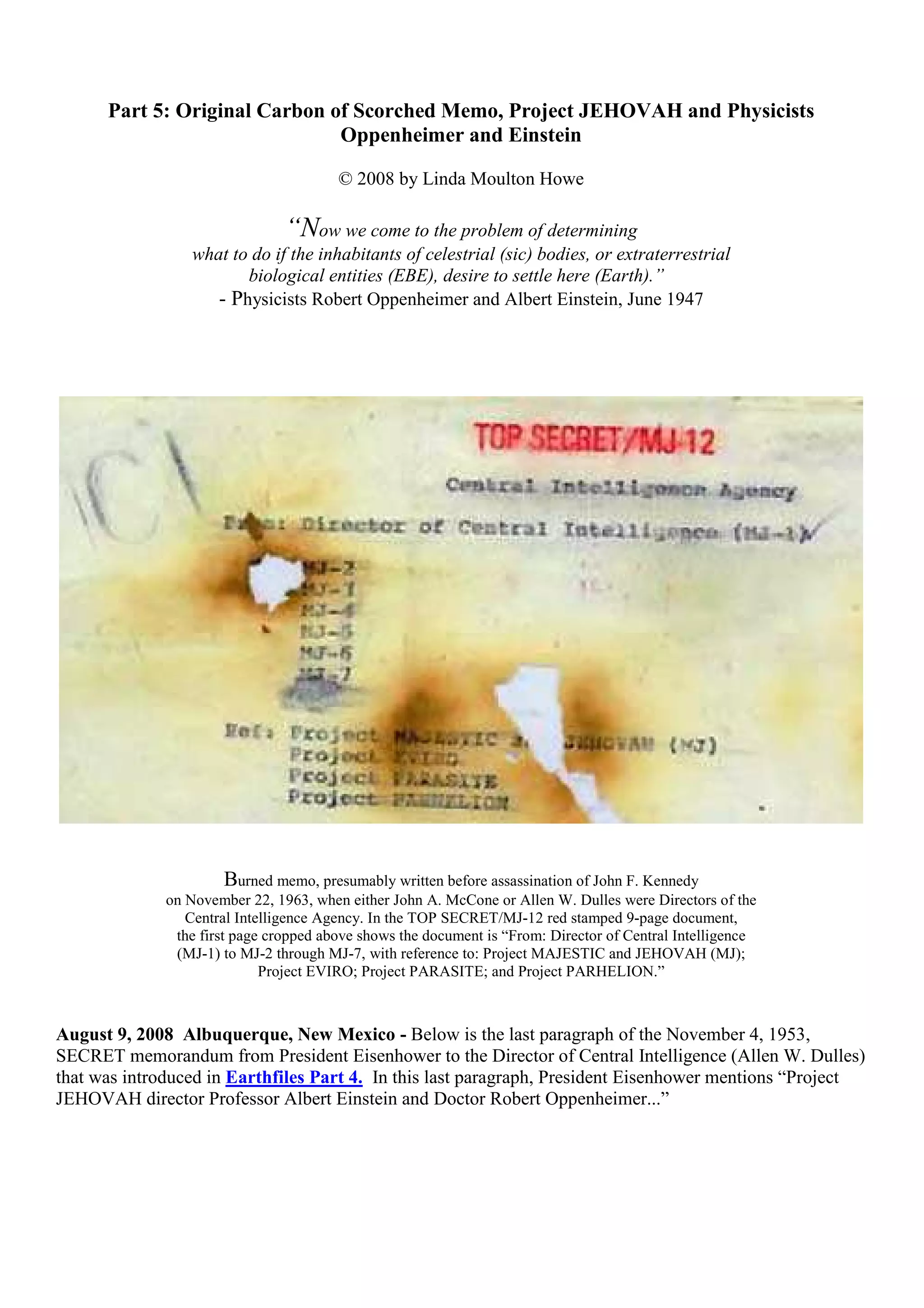 Part 5: Original Carbon of Scorched Memo, Project JEHOVAH and Physicists
Oppenheimer and Einstein
© 2008 by Linda Moulton Howe
“Now we come to the problem of determining
what to do if the inhabitants of celestrial (sic) bodies, or extraterrestrial
biological entities (EBE), desire to settle here (Earth).”
- Physicists Robert Oppenheimer and Albert Einstein, June 1947
Burned memo, presumably written before assassination of John F. Kennedy
on November 22, 1963, when either John A. McCone or Allen W. Dulles were Directors of the
Central Intelligence Agency. In the TOP SECRET/MJ-12 red stamped 9-page document,
the first page cropped above shows the document is “From: Director of Central Intelligence
(MJ-1) to MJ-2 through MJ-7, with reference to: Project MAJESTIC and JEHOVAH (MJ);
Project EVIRO; Project PARASITE; and Project PARHELION.”
August 9, 2008 Albuquerque, New Mexico - Below is the last paragraph of the November 4, 1953,
SECRET memorandum from President Eisenhower to the Director of Central Intelligence (Allen W. Dulles)
that was introduced in Earthfiles Part 4. In this last paragraph, President Eisenhower mentions “Project
JEHOVAH director Professor Albert Einstein and Doctor Robert Oppenheimer...”
 