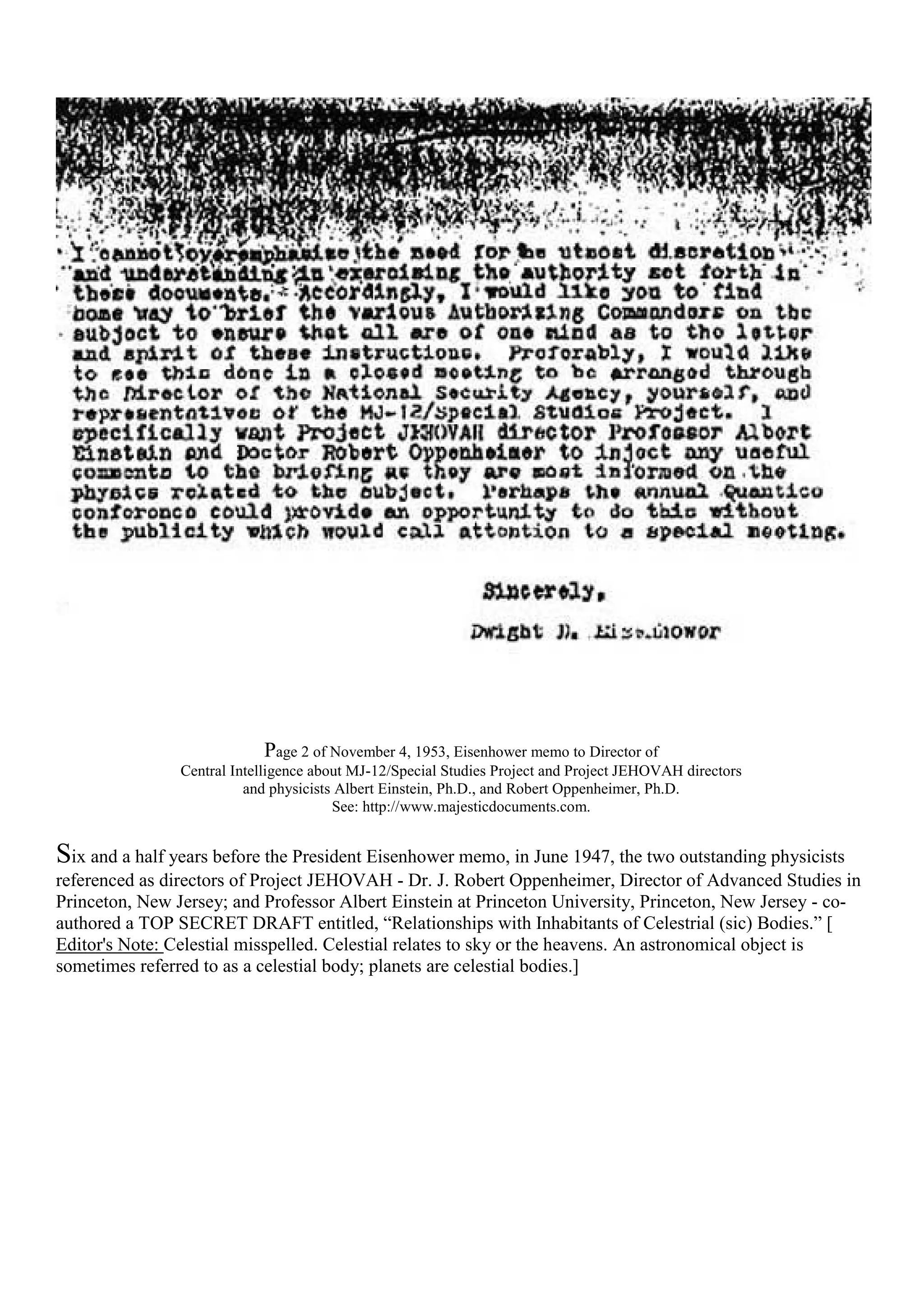 Page 2 of November 4, 1953, Eisenhower memo to Director of
Central Intelligence about MJ-12/Special Studies Project and Project JEHOVAH directors
and physicists Albert Einstein, Ph.D., and Robert Oppenheimer, Ph.D.
See: http://www.majesticdocuments.com.
Six and a half years before the President Eisenhower memo, in June 1947, the two outstanding physicists
referenced as directors of Project JEHOVAH - Dr. J. Robert Oppenheimer, Director of Advanced Studies in
Princeton, New Jersey; and Professor Albert Einstein at Princeton University, Princeton, New Jersey - co-
authored a TOP SECRET DRAFT entitled, “Relationships with Inhabitants of Celestrial (sic) Bodies.” [
Editor's Note: Celestial misspelled. Celestial relates to sky or the heavens. An astronomical object is
sometimes referred to as a celestial body; planets are celestial bodies.]
 
