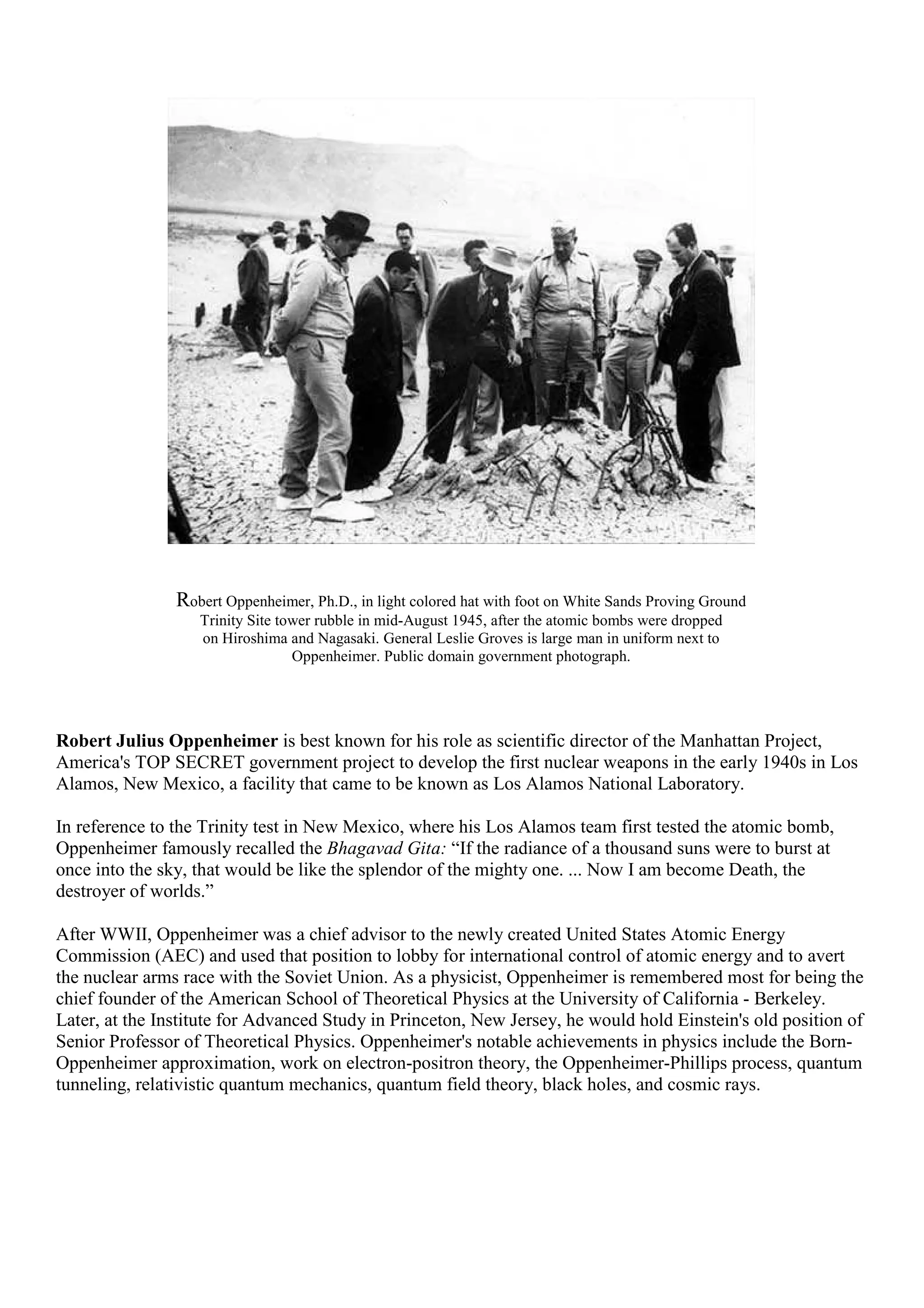 Robert Oppenheimer, Ph.D., in light colored hat with foot on White Sands Proving Ground
Trinity Site tower rubble in mid-August 1945, after the atomic bombs were dropped
on Hiroshima and Nagasaki. General Leslie Groves is large man in uniform next to
Oppenheimer. Public domain government photograph.
Robert Julius Oppenheimer is best known for his role as scientific director of the Manhattan Project,
America's TOP SECRET government project to develop the first nuclear weapons in the early 1940s in Los
Alamos, New Mexico, a facility that came to be known as Los Alamos National Laboratory.
In reference to the Trinity test in New Mexico, where his Los Alamos team first tested the atomic bomb,
Oppenheimer famously recalled the Bhagavad Gita: “If the radiance of a thousand suns were to burst at
once into the sky, that would be like the splendor of the mighty one. ... Now I am become Death, the
destroyer of worlds.”
After WWII, Oppenheimer was a chief advisor to the newly created United States Atomic Energy
Commission (AEC) and used that position to lobby for international control of atomic energy and to avert
the nuclear arms race with the Soviet Union. As a physicist, Oppenheimer is remembered most for being the
chief founder of the American School of Theoretical Physics at the University of California - Berkeley.
Later, at the Institute for Advanced Study in Princeton, New Jersey, he would hold Einstein's old position of
Senior Professor of Theoretical Physics. Oppenheimer's notable achievements in physics include the Born-
Oppenheimer approximation, work on electron-positron theory, the Oppenheimer-Phillips process, quantum
tunneling, relativistic quantum mechanics, quantum field theory, black holes, and cosmic rays.
 