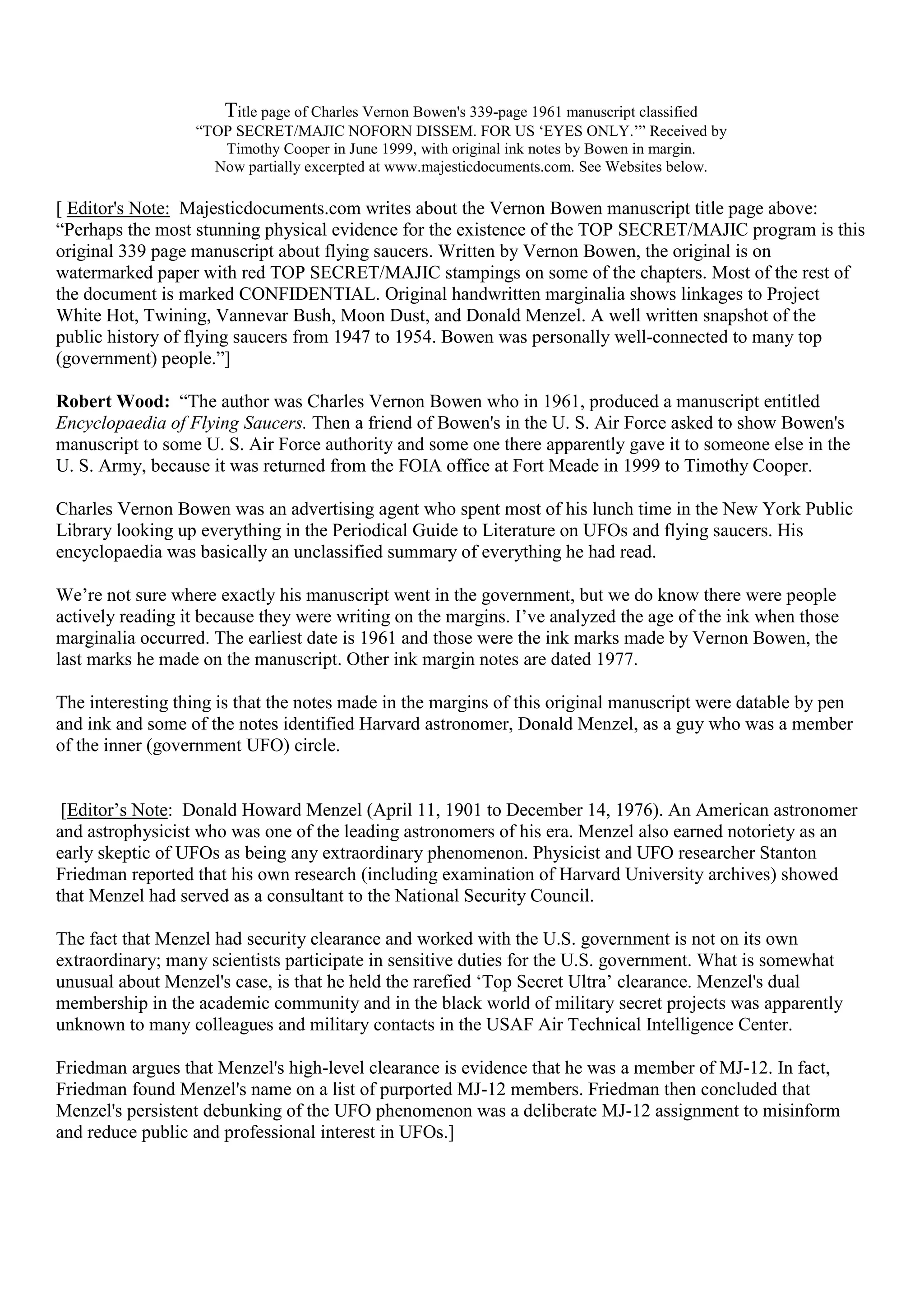 Title page of Charles Vernon Bowen's 339-page 1961 manuscript classified
“TOP SECRET/MAJIC NOFORN DISSEM. FOR US ‘EYES ONLY.’” Received by
Timothy Cooper in June 1999, with original ink notes by Bowen in margin.
Now partially excerpted at www.majesticdocuments.com. See Websites below.
[ Editor's Note: Majesticdocuments.com writes about the Vernon Bowen manuscript title page above:
“Perhaps the most stunning physical evidence for the existence of the TOP SECRET/MAJIC program is this
original 339 page manuscript about flying saucers. Written by Vernon Bowen, the original is on
watermarked paper with red TOP SECRET/MAJIC stampings on some of the chapters. Most of the rest of
the document is marked CONFIDENTIAL. Original handwritten marginalia shows linkages to Project
White Hot, Twining, Vannevar Bush, Moon Dust, and Donald Menzel. A well written snapshot of the
public history of flying saucers from 1947 to 1954. Bowen was personally well-connected to many top
(government) people.”]
Robert Wood: “The author was Charles Vernon Bowen who in 1961, produced a manuscript entitled
Encyclopaedia of Flying Saucers. Then a friend of Bowen's in the U. S. Air Force asked to show Bowen's
manuscript to some U. S. Air Force authority and some one there apparently gave it to someone else in the
U. S. Army, because it was returned from the FOIA office at Fort Meade in 1999 to Timothy Cooper.
Charles Vernon Bowen was an advertising agent who spent most of his lunch time in the New York Public
Library looking up everything in the Periodical Guide to Literature on UFOs and flying saucers. His
encyclopaedia was basically an unclassified summary of everything he had read.
We’re not sure where exactly his manuscript went in the government, but we do know there were people
actively reading it because they were writing on the margins. I’ve analyzed the age of the ink when those
marginalia occurred. The earliest date is 1961 and those were the ink marks made by Vernon Bowen, the
last marks he made on the manuscript. Other ink margin notes are dated 1977.
The interesting thing is that the notes made in the margins of this original manuscript were datable by pen
and ink and some of the notes identified Harvard astronomer, Donald Menzel, as a guy who was a member
of the inner (government UFO) circle.
[Editor’s Note: Donald Howard Menzel (April 11, 1901 to December 14, 1976). An American astronomer
and astrophysicist who was one of the leading astronomers of his era. Menzel also earned notoriety as an
early skeptic of UFOs as being any extraordinary phenomenon. Physicist and UFO researcher Stanton
Friedman reported that his own research (including examination of Harvard University archives) showed
that Menzel had served as a consultant to the National Security Council.
The fact that Menzel had security clearance and worked with the U.S. government is not on its own
extraordinary; many scientists participate in sensitive duties for the U.S. government. What is somewhat
unusual about Menzel's case, is that he held the rarefied ‘Top Secret Ultra’ clearance. Menzel's dual
membership in the academic community and in the black world of military secret projects was apparently
unknown to many colleagues and military contacts in the USAF Air Technical Intelligence Center.
Friedman argues that Menzel's high-level clearance is evidence that he was a member of MJ-12. In fact,
Friedman found Menzel's name on a list of purported MJ-12 members. Friedman then concluded that
Menzel's persistent debunking of the UFO phenomenon was a deliberate MJ-12 assignment to misinform
and reduce public and professional interest in UFOs.]
 