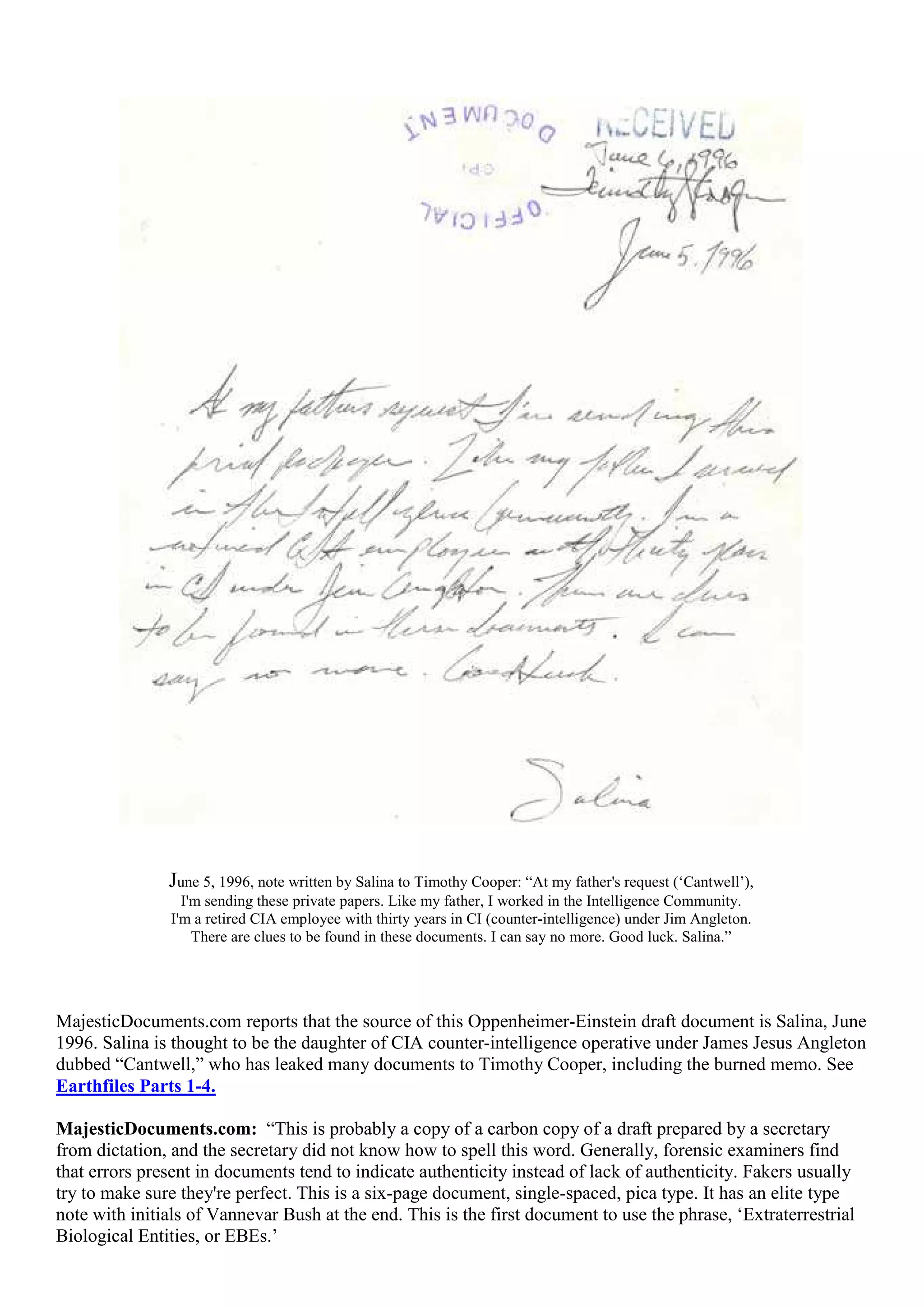 June 5, 1996, note written by Salina to Timothy Cooper: “At my father's request (‘Cantwell’),
I'm sending these private papers. Like my father, I worked in the Intelligence Community.
I'm a retired CIA employee with thirty years in CI (counter-intelligence) under Jim Angleton.
There are clues to be found in these documents. I can say no more. Good luck. Salina.”
MajesticDocuments.com reports that the source of this Oppenheimer-Einstein draft document is Salina, June
1996. Salina is thought to be the daughter of CIA counter-intelligence operative under James Jesus Angleton
dubbed “Cantwell,” who has leaked many documents to Timothy Cooper, including the burned memo. See
Earthfiles Parts 1-4.
MajesticDocuments.com: “This is probably a copy of a carbon copy of a draft prepared by a secretary
from dictation, and the secretary did not know how to spell this word. Generally, forensic examiners find
that errors present in documents tend to indicate authenticity instead of lack of authenticity. Fakers usually
try to make sure they're perfect. This is a six-page document, single-spaced, pica type. It has an elite type
note with initials of Vannevar Bush at the end. This is the first document to use the phrase, ‘Extraterrestrial
Biological Entities, or EBEs.’
 