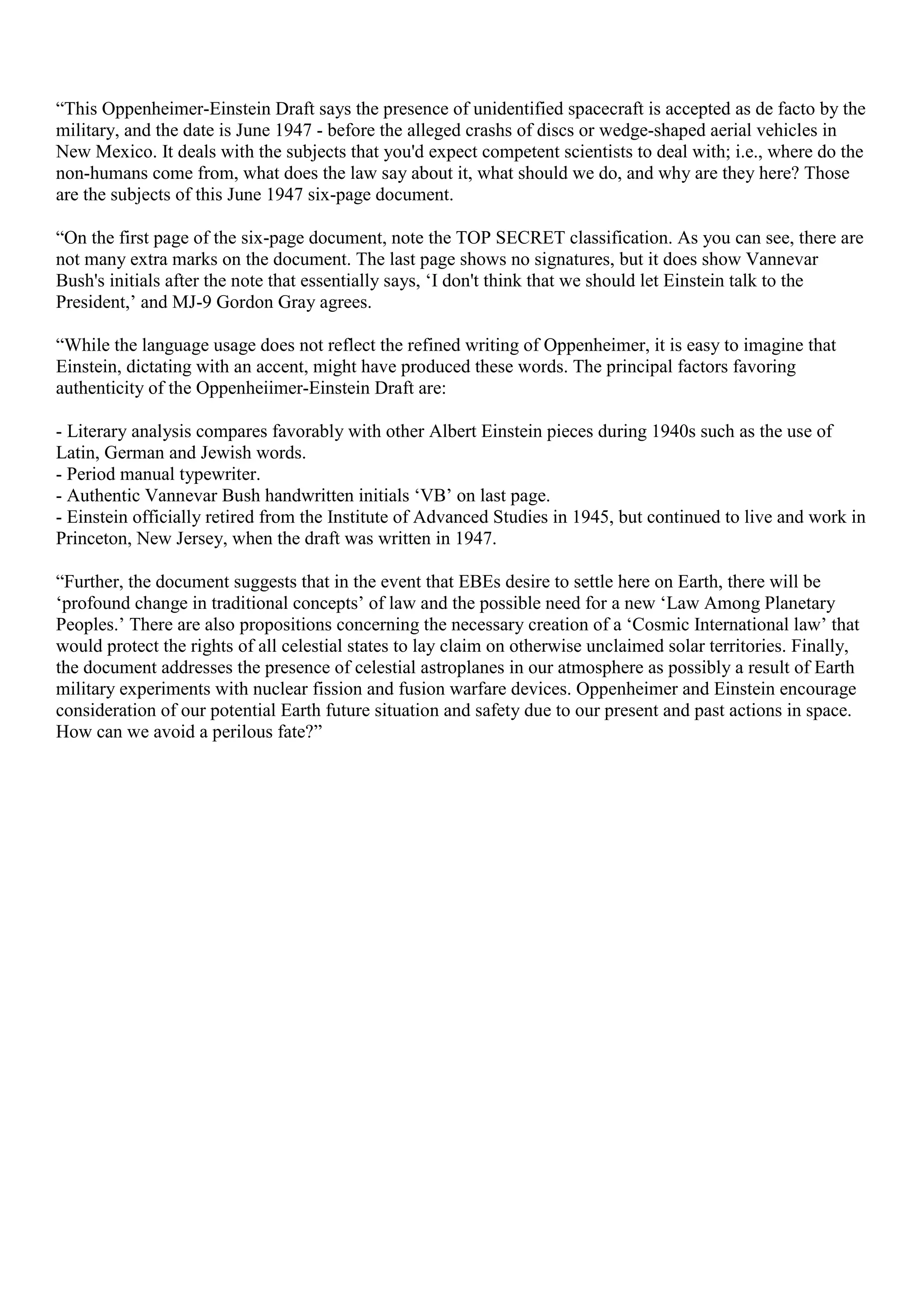 “This Oppenheimer-Einstein Draft says the presence of unidentified spacecraft is accepted as de facto by the
military, and the date is June 1947 - before the alleged crashs of discs or wedge-shaped aerial vehicles in
New Mexico. It deals with the subjects that you'd expect competent scientists to deal with; i.e., where do the
non-humans come from, what does the law say about it, what should we do, and why are they here? Those
are the subjects of this June 1947 six-page document.
“On the first page of the six-page document, note the TOP SECRET classification. As you can see, there are
not many extra marks on the document. The last page shows no signatures, but it does show Vannevar
Bush's initials after the note that essentially says, ‘I don't think that we should let Einstein talk to the
President,’ and MJ-9 Gordon Gray agrees.
“While the language usage does not reflect the refined writing of Oppenheimer, it is easy to imagine that
Einstein, dictating with an accent, might have produced these words. The principal factors favoring
authenticity of the Oppenheiimer-Einstein Draft are:
- Literary analysis compares favorably with other Albert Einstein pieces during 1940s such as the use of
Latin, German and Jewish words.
- Period manual typewriter.
- Authentic Vannevar Bush handwritten initials ‘VB’ on last page.
- Einstein officially retired from the Institute of Advanced Studies in 1945, but continued to live and work in
Princeton, New Jersey, when the draft was written in 1947.
“Further, the document suggests that in the event that EBEs desire to settle here on Earth, there will be
‘profound change in traditional concepts’ of law and the possible need for a new ‘Law Among Planetary
Peoples.’ There are also propositions concerning the necessary creation of a ‘Cosmic International law’ that
would protect the rights of all celestial states to lay claim on otherwise unclaimed solar territories. Finally,
the document addresses the presence of celestial astroplanes in our atmosphere as possibly a result of Earth
military experiments with nuclear fission and fusion warfare devices. Oppenheimer and Einstein encourage
consideration of our potential Earth future situation and safety due to our present and past actions in space.
How can we avoid a perilous fate?”
 